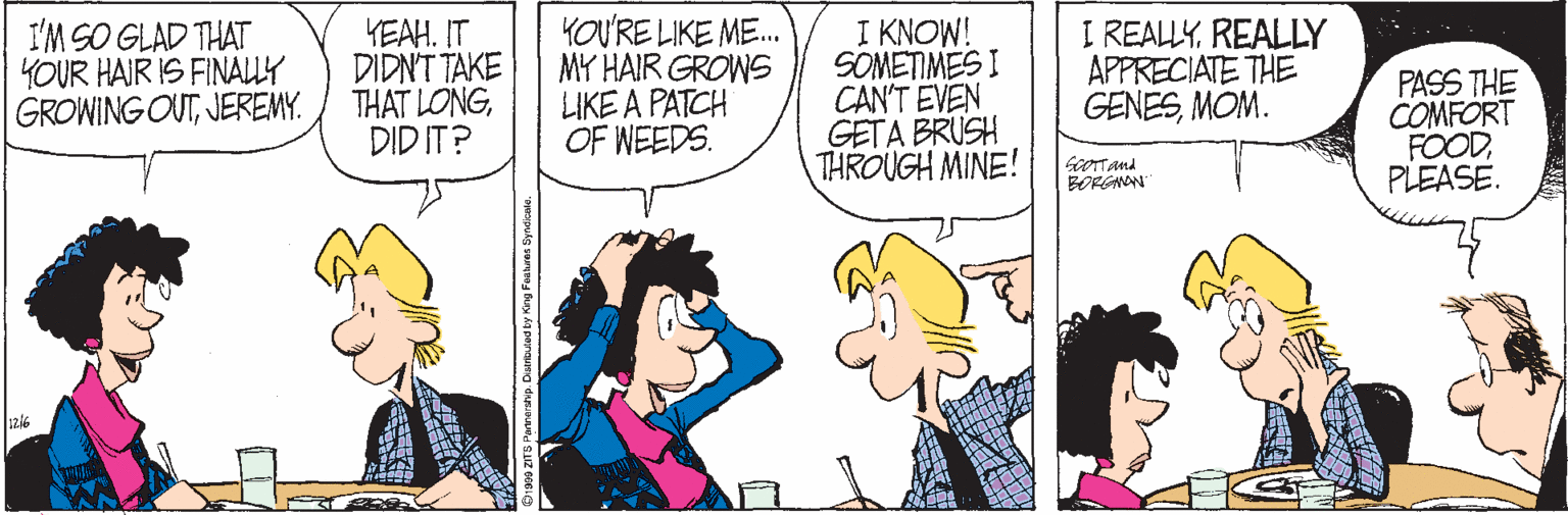 Cartoon OCR: I'M SO GLAD THAT YOUR HAIR IS FINALY GROWING OUTJEREMY. YEAH. IT DIDN'T TAKE THAT LONGDID IT? YOU'RE LIKE ME. MY HAIR GROWS LIKE A PATCH OF WEEDS. I KNOW! SOMETIMES I CAN'T EVEN GETA BRUSH THROUGH MINE! I REALLYREALLY APPRECIATE THE GENESMOM. PASS THE COMFORT FOODPLEASE. GcOTTand BORGANN Duertuted by King I'M SO GLAD THAT YOUR HAIR IS FINALY GROWING OUTJEREMY. YEAH. IT DIDN'T TAKE THAT LONGDID IT? YOU'RE LIKE ME. MY HAIR GROWS LIKE A PATCH OF WEEDS. I KNOW! SOMETIMES I CAN'T EVEN GETA BRUSH THROUGH MINE! I REALLYREALLY APPRECIATE THE GENESMOM. PASS THE COMFORT FOODPLEASE. GcOTTand BORGANN Duertuted by King