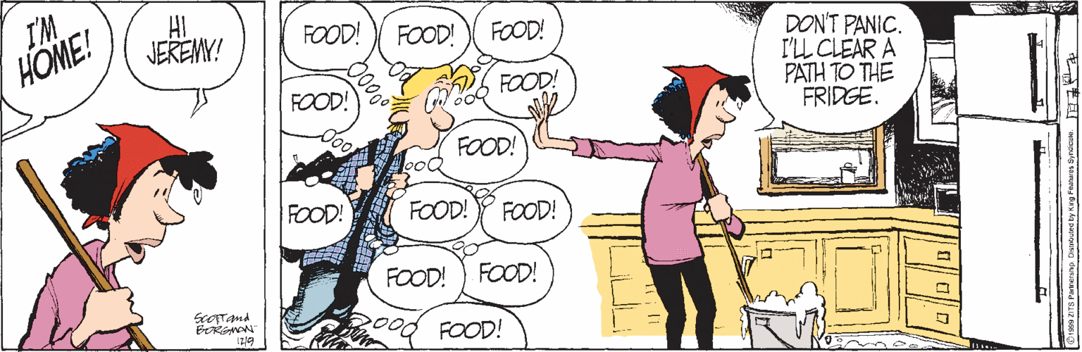 Font OCR: I'M HOME! HI JEREMY! FOOD! FOOD! FOOD! DON'T PANIC. I'LL CLEAR A PATH TO THE FRIDGE. FOOD! FOOD! FOOD! FOOD! FOOD! FOOD! FOOD! FOOD! BRGAN !79 FOOD! I'M HOME! HI JEREMY! FOOD! FOOD! FOOD! DON'T PANIC. I'LL CLEAR A PATH TO THE FRIDGE. FOOD! FOOD! FOOD! FOOD! FOOD! FOOD! FOOD! FOOD! BRGAN !79 FOOD!
