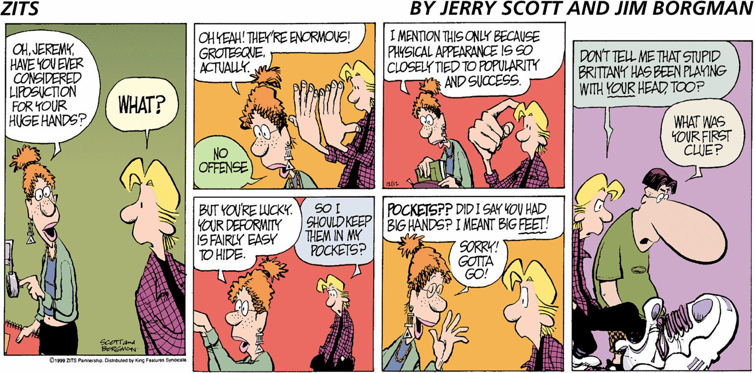 Parallel OCR: ZITS BY JERRY SCOTT AND JIM BORGMAN CHHAVE YOU EVER CONSIDERED LIPOSUCTION FOR YOUR HUGE HANDS? OHYEAH! THEY'RE ENORMOUS! GROTESQVE. ACTUALLY. mh I MENTION THIS ONLY BECAUSE PHYSICAL APPEARANCE IS SO CLOSELY TIED TO POPULARITY AND SUCCESS. DONT TELL ME THAT STUPID BRITTANY HAS BEEN PLAYING WITH YOUR HEADTOOP WHAT? WHAT WAS YOUR FIRST CLJE? NO OFFENSE BUT YOU'RE LUCKY. YOUR DEFORMITY IS FAIRLY EASY TO HIDE. POCKETSP? DIDI SAY YOU HAD SHOULD KEEP BIG HANDS? I MEANT BIG FEET! THEM IN MY POCKETS? SORRY! GOTTA GO! D199 ZITS Pannershe. Cistribued by King Fealues Syndcale ZITS BY JERRY SCOTT AND JIM BORGMAN CHHAVE YOU EVER CONSIDERED LIPOSUCTION FOR YOUR HUGE HANDS? OHYEAH! THEY'RE ENORMOUS! GROTESQVE. ACTUALLY. mh I MENTION THIS ONLY BECAUSE PHYSICAL APPEARANCE IS SO CLOSELY TIED TO POPULARITY AND SUCCESS. DONT TELL ME THAT STUPID BRITTANY HAS BEEN PLAYING WITH YOUR HEADTOOP WHAT? WHAT WAS YOUR FIRST CLJE? NO OFFENSE BUT YOU'RE LUCKY. YOUR DEFORMITY IS FAIRLY EASY TO HIDE. POCKETSP? DIDI SAY YOU HAD SHOULD KEEP BIG HANDS? I MEANT BIG FEET! THEM IN MY POCKETS? SORRY! GOTTA GO! D199 ZITS Pannershe. Cistribued by King Fealues Syndcale