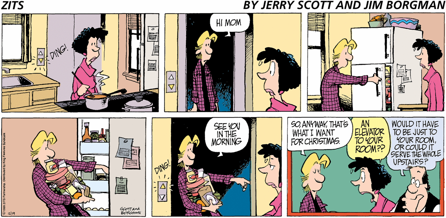 Cartoon OCR: ZITS BY JERRY SCOTT AND JIM BORGMAN HI MOM DING! SEE YOU IN THE MORNING SOTHAT'S WHAT I WANT FOR CHRISTMAS. AN WOULD IT HAVE ELEVATOR TO BE JUST TO YOUR ROOMROOM?? OR COULD IT SERVE THE WHOLE UPSTAIRS? TO YOUR DING! 12/19 a0od GcOTTAMA SORGMAN S Parnership. Distributed by King Fuatures Syndicale ??? ZITS BY JERRY SCOTT AND JIM BORGMAN HI MOM DING! SEE YOU IN THE MORNING SOTHAT'S WHAT I WANT FOR CHRISTMAS. AN WOULD IT HAVE ELEVATOR TO BE JUST TO YOUR ROOMROOM?? OR COULD IT SERVE THE WHOLE UPSTAIRS? TO YOUR DING! 12/19 a0od GcOTTAMA SORGMAN S Parnership. Distributed by King Fuatures Syndicale ? ? ?