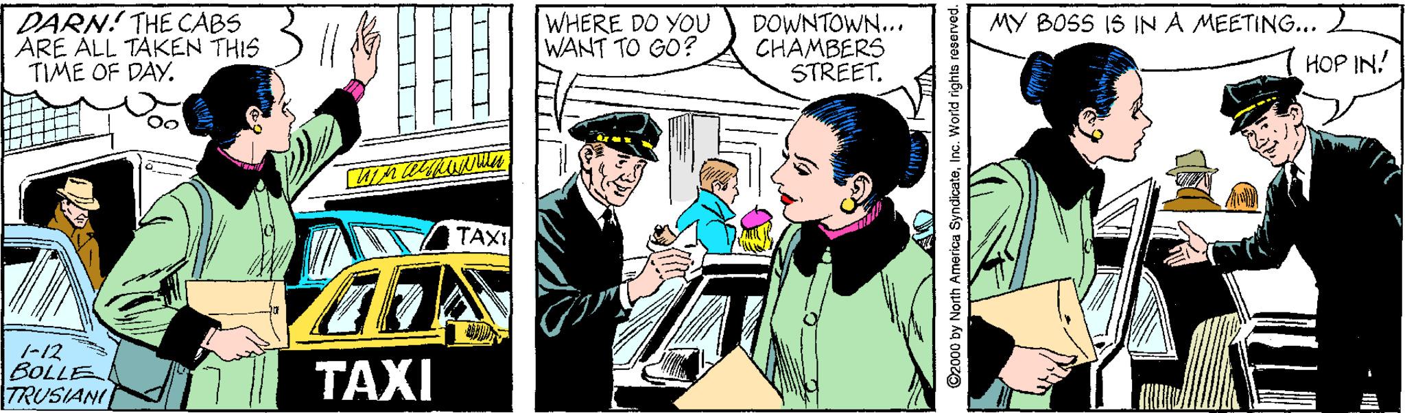 Comic book OCR: ARE ALL TAKEN THIS ) TIME OF DAY. DARN! THE CABS WHERE DO YOU WANT TO GO? DOWNTOWN... CHAMBERS STREET. MY BOSS IS IN A MEETING... 2 HOP IN! TAXI -12 BOLLE TRUSIANI TAXI 2000 by North America SyndicateInc. World rights reserved. ARE ALL TAKEN THIS ) TIME OF DAY. DARN! THE CABS WHERE DO YOU WANT TO GO? DOWNTOWN... CHAMBERS STREET. MY BOSS IS IN A MEETING... 2 HOP IN! TAXI -12 BOLLE TRUSIANI TAXI 2000 by North America SyndicateInc. World rights reserved.