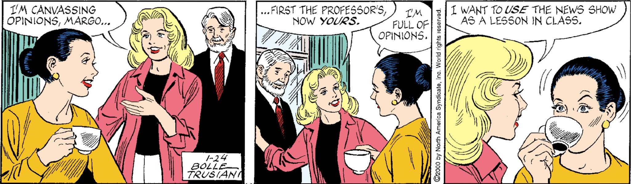 Font OCR: I'M CANVASSING OPINIONSMARGO... ...FIRST THE PROFESSOR'SNOW YOURS. I'M FULL OF OPINIONS. I WANT TO USE THE NEWS SHOW AS A LESSON IN CLASS. 1-24 BOLLE TRUSIAN ©2000 by North America SyndicateInc. World rights re I'M CANVASSING OPINIONSMARGO... ...FIRST THE PROFESSOR'SNOW YOURS. I'M FULL OF OPINIONS. I WANT TO USE THE NEWS SHOW AS A LESSON IN CLASS. 1-24 BOLLE TRUSIAN ©2000 by North America SyndicateInc. World rights re