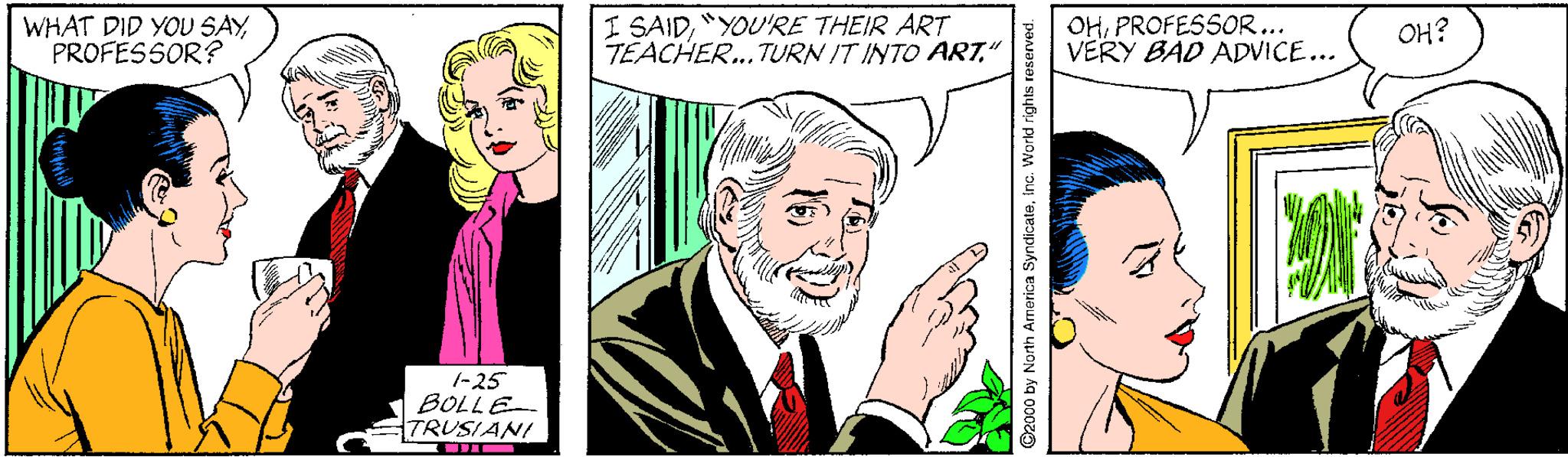 Human OCR: WHAT DID YOU SAYPROFESSOR? I SAID"YOU'RE THEIR ART TEACHER... TURN IT INTO ART" OHPROFESSOR... VERY BÁD ADVICE... OH? 1-25 BOLLE TRUSIANI G2000 by North Arnerica Syndicateinc WHAT DID YOU SAYPROFESSOR? I SAID"YOU'RE THEIR ART TEACHER... TURN IT INTO ART" OHPROFESSOR... VERY BÁD ADVICE... OH? 1-25 BOLLE TRUSIANI G2000 by North Arnerica Syndicate