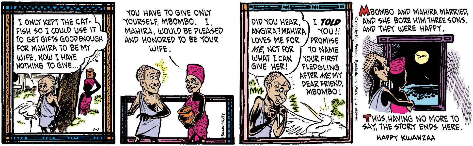 Conversation OCR: I ONLY KEPT THE CAT- FISH SO I COULD USE IT TO GET GIFTS GOODENOUGH FOR MAHIRA TO BE MY WIFE. NOW I HAVE NOTHING TO GIVE.. YOU HAVE TO GIVE ONLY YOURSELFMBOMBO. I. MAHIRAWOULD BE PLEASED AND HONORED TO BE YOUR WIFE. DID YOU HEARANGIRA?MAHIRA LOVES ME FOR MENOT FOR WHAT I CAN GIVE HER! I TOLD YOU!! PROMISE TO NAME YOUR FIRST FLEDGLING AFTER MEMY DEAR FRIENDMBOMBO! MBOMBO AND MAHIRA MARRIEDAND THEY WERE HAPPY. THUSHAVING NO MORE TO SAYTHE STORY ENDS HERE. HAPPY KWANZAA I ONLY KEPT THE CAT- FISH SO I COULD USE IT TO GET GIFTS GOODENOUGH FOR MAHIRA TO BE MY WIFE. NOW I HAVE NOTHING TO GIVE.. YOU HAVE TO GIVE ONLY YOURSELFMBOMBO. I. MAHIRAWOULD BE PLEASED AND HONORED TO BE YOUR WIFE. DID YOU HEARANGIRA?MAHIRA LOVES ME FOR MENOT FOR WHAT I CAN GIVE HER! I TOLD YOU!! PROMISE TO NAME YOUR FIRST FLEDGLING AFTER MEMY DEAR FRIENDMBOMBO! MBOMBO AND MAHIRA MARRIEDAND SHE BORE HIM THREE SONSAND THEY WERE HAPPY. THUSHAVING NO MORE TO SAYTHE STORY ENDS HERE. HAPPY KWANZAA