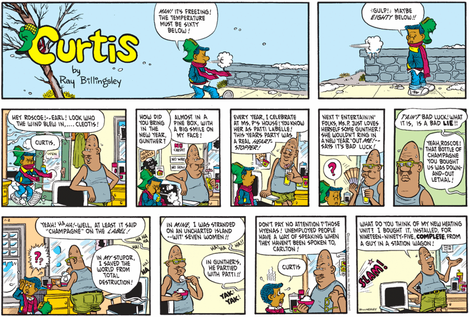 Comic book OCR: MAN! IT'S FREEZING! THE TEMPERATURE MUST BE SIXTY BELOW! GULP!: MAYBE EIGHTY BELOW! Curtis Ray Billingeley HEY ROSCOE!-.EARL! LOOK WHO THE WIND BLEW IN.... CLEOTIS! HOW DID YOU BRING IN THE NEW YEARGUNTHER? NO ALMOST IN A PINE BOXWITH A BIG SMILE ON MY FACE ! EVERY TEARI CELEBRATE AT MS. P'S HOUSE! YOU KNOW HER AS PATTI LABELLE! THIS YEARS PARTY WAS A REAL HEART- STOPPER! NEXT T' ENTERTAININ' FOLKSMs.P. JUST LOVES HERSELF SOME GUNTHER! SHE WOULDN'T RING IN A NEW YEAR OUT ME!-- SAYS IT'S BAD LUCK! T'AIN'T BAD LUCK! WHAT IT ISIS A BAD LIE! CURTIS. YEAHROSCOE! THAT BOTTLE OF CHAMPAGNE YOU BOUGHT US WAS DOWN- AND-OUT LETHAL! CREDIT NO WAY NO HOW YEAH! HAHA!-WELLAT LEAST IT SAID "CHAMPAGNE" ON THE LABEL IN MINEI WAS STRANDED ON AN UNCHARTED ISLAND --WIT' SEVEN WOMEN ! DON'T PAY NO ATTENTION T'THOSE HYENAS ! UNEMPLOYED PEOPLE HAVE A WAY OF SPEAKING WHEN THEY HAVEN'T BEEN SPOKEN TOCARLTON ! WHAT DO YOU THINK OF MY NEW HEATING UNIT? I BOUGHT ITFOR NINETEEN - NINETY-FIVEFROM A GUY IN A STATION WAGON ! HA!L HAIHA IN MY STUPORI SAVED THE WORLD FROM TOTAL DESTRUCTION! IN GUNTHER'SHE PARTIED WITH PATTI! CURTIS YAK YAK! SLAM! MAN! IT'S FREEZING! THE TEMPERATURE MUST BE SIXTY BELOW! GULP!: MAYBE EIGHTY BELOW! Curtis Ray Billingeley HEY ROSCOE!-.EARL! LOOK WHO THE WIND BLEW IN.... CLEOTIS! HOW DID YOU BRING IN THE NEW YEARGUNTHER? NO ALMOST IN A PINE BOXWITH A BIG SMILE ON MY FACE ! EVERY TEARI CELEBRATE AT MS. P'S HOUSE! YOU KNOW HER AS PATTI LABELLE! THIS YEARS PARTY WAS A REAL HEART- STOPPER! NEXT T' ENTERTAININ' FOLKSMs.P. JUST LOVES HERSELF SOME GUNTHER! SHE WOULDN'T RING IN A NEW YEAR OUT ME!-- SAYS IT'S BAD LUCK! T'AIN'T BAD LUCK! WHAT IT ISIS A BAD LIE! CURTIS. YEAHROSCOE! THAT BOTTLE OF CHAMPAGNE YOU BOUGHT US WAS DOWN- AND-OUT LETHAL! CREDIT NO WAY NO HOW YEAH! HAHA!-WELLAT LEAST IT SAID "CHAMPAGNE" ON THE LABEL IN MINEI WAS STRANDED ON AN UNCHARTED ISLAND --WIT' SEVEN WOMEN ! DON'T PAY NO ATTENTION T'THOSE HYENAS ! UNEMPLOYED PEOPLE HAVE A WAY OF SPEAKING WHEN THEY HAVEN'T BEEN SPOKEN TOCARLTON ! WHAT DO YOU THINK OF MY NEW HEATING UNIT? I BOUGHT ITFOR NINETEEN - NINETY-FIVEFROM A GUY IN A STATION WAGON ! HA!L HAIHA IN MY STUPORI SAVED THE WORLD FROM TOTAL DESTRUCTION! IN GUNTHER'SHE PARTIED WITH PATTI! CURTIS YAK YAK! SLAM!