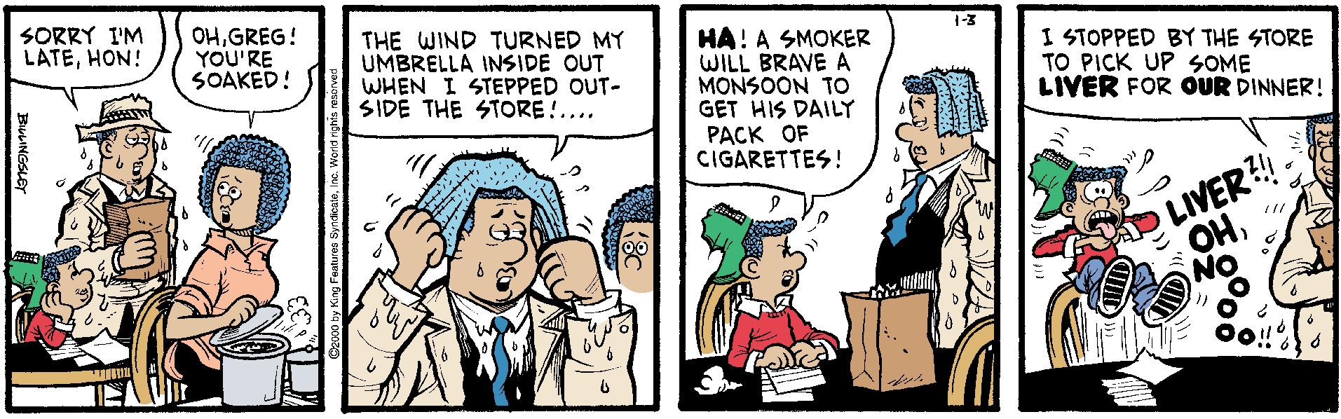 Comics OCR: SORRY I'M LATEHON! OHGREG! YOU'RE SOAKED! THE WIND TURNED MY UMBRELLA INSIDE OUT WHEN I STEPPED OUT- SIDE THE STORE!.... 1-3 HA! A SMOKER WILL BRAVE A MONSOON TO GET HIS DAILY PACK OF CIGARETTES! I STOPPED BY THE STORE TO PICK UP SOME LIVER FOR OUR DINNER! LIVER! OHNO BiuLINGSLE SORRY I'M LATEHON! OHGREG! YOU'RE SOAKED! THE WIND TURNED MY UMBRELLA INSIDE OUT WHEN I STEPPED OUT- SIDE THE STORE!.... 1-3 HA! A SMOKER WILL BRAVE A MONSOON TO GET HIS DAILY PACK OF CIGARETTES! I STOPPED BY THE STORE TO PICK UP SOME LIVER FOR OUR DINNER! LIVER! OHNO BiuLINGSLE