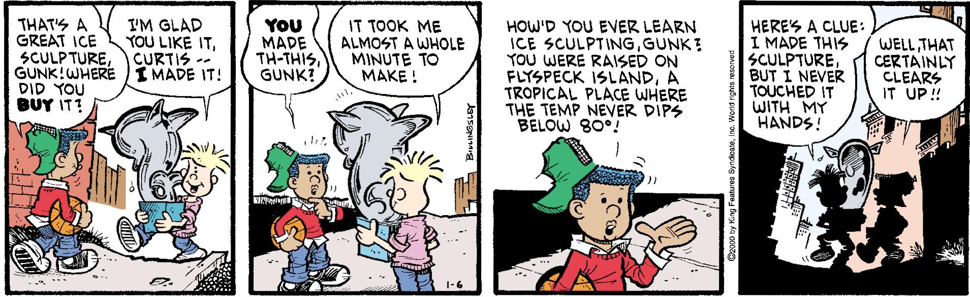Font OCR: THAT'S A GREAT ICE SCULPTUREGUNK!WHERE I MADE IT! DID YOU BUY IT? I'M GLAD YOU LIKE ITCURTIS -- YOU MADE TH-THISGUNK? IT TOOK ME ALMOST A WHOLE MINUTE TO MAKE ! HOW'D YOU EVER LEARN ICE SCULPTINGGUNK? YOU WERE RAISED ON FLYSPECK ISLANDA TROPICAL PLACE WHERE THE TEMP NEVER DIPS BELOW 80°! HERES A CLUE: I MADE THIS SCULPTUREBUT I NEVER TOUCHED IT WITH MY HANDS! WELL THAT CERTAINLY CLEARS IT UP! 1-6 Dao00 by King Features SyndoateInc. World rights rasarved THAT'S A GREAT ICE SCULPTUREGUNK!WHERE I MADE IT! DID YOU BUY IT? I'M GLAD YOU LIKE ITCURTIS -- YOU MADE TH-THISGUNK? IT TOOK ME ALMOST A WHOLE MINUTE TO MAKE ! HOW'D YOU EVER LEARN ICE SCULPTINGGUNK? YOU WERE RAISED ON FLYSPECK ISLANDA TROPICAL PLACE WHERE THE TEMP NEVER DIPS BELOW 80°! HERES A CLUE: I MADE THIS SCULPTUREBUT I NEVER TOUCHED IT WITH MY HANDS! WELL THAT CERTAINLY CLEARS IT UP! 1-6 Dao00 by King Features SyndoateInc. World rights rasarved