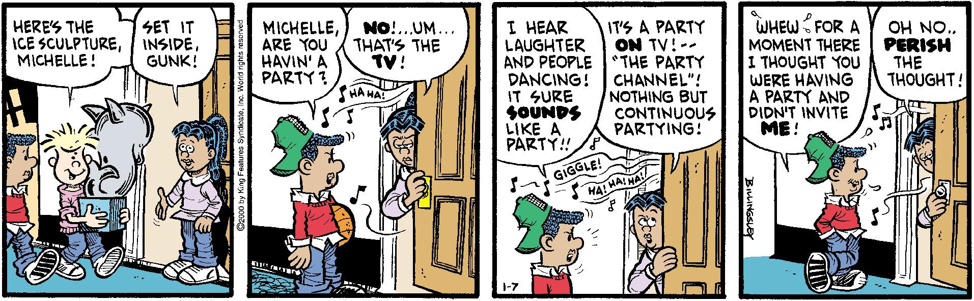 Conversation OCR: I HEAR LAUGHTER AND PEOPLE DANCING! IT SURE SOUNDS LIKE A PARTY! WHEW FOR A MOMENT THERE 1 THOUGHT YOU WERE HAVING A PARTY AND DIDN'T INVITE ME ! HERE'S THE ICE SCULPTUREMICHELLE! SET IT INSIDEGUNK! NO!..UM... THAT'S THE TV! MICHELLEARE YOU HAVIN' A PARTY ? IT'S A PARTY ON TV! -- *THE PARTY CHANNEL"! NOTHING BUT CONTINUOUS PARTYING! OH NO. PERISH THE THOUGHT! HA HA GIGGLE! HA! HAIHA 1-7 BIWINGSLEY I HEAR LAUGHTER AND PEOPLE DANCING! IT SURE SOUNDS LIKE A PARTY! WHEW FOR A MOMENT THERE 1 THOUGHT YOU WERE HAVING A PARTY AND DIDN'T INVITE ME ! HERE'S THE ICE SCULPTUREMICHELLE! SET IT INSIDEGUNK! NO!..UM... THAT'S THE TV! MICHELLEARE YOU HAVIN' A PARTY ? IT'S A PARTY ON TV! -- *THE PARTY CHANNEL"! NOTHING BUT CONTINUOUS PARTYING! OH NO. PERISH THE THOUGHT! HA HA GIGGLE! HA! HAIHA 1-7 BIWINGSLEY