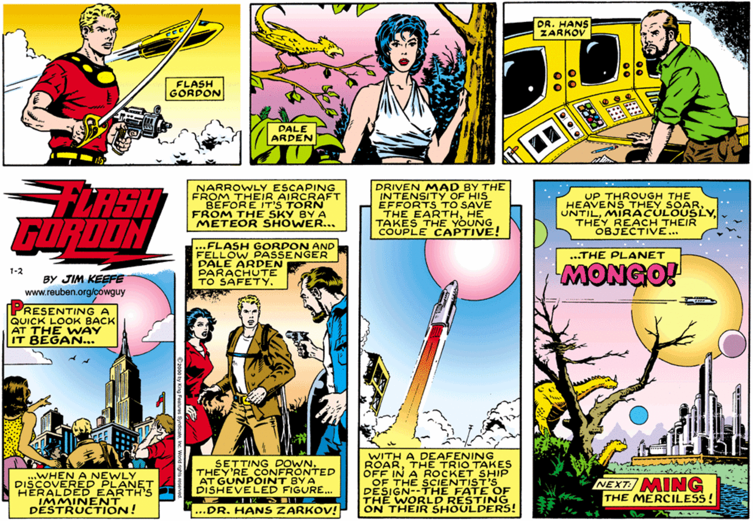 Comics OCR: DR. HANS ZARKOV FLASH GORDON PALE ARDEN LASH GORDON NARROWLY ESCAPING FROM THEIR AIRCRAFT BEFORE IT'S TORN FROM THE SKY BY A METEOR SHOWER... DRIVEN MAD BY THE INTENSITY OF HIS EFFORTS TO SAVE THE EARTHHE TAKES THE YOUNG COUPLE CAPTIVE! UP THROUGH THE HEAVENS THEY SOARMIRACULOUSLY. THEY REACH THEIR OBJECTIVE... ...FLASH GORDON AND FELLOW PASSENGER DALE ARDEN PARACHUTE TO SAFETY. ...THE PLANET MONGO! 1-2 BY JIM KEEFE www.reuben.org/cowguy PRESENTING A QUICK LOOK BACK AT THE WAY BEGAN... ..WHEN A NEWLY DISCOVERED PLANET HERALDED EARTH's IMMINENT DESTRUCTION! SETTING DOWNTHEY'RE CONFRONTED AT GUNPOINT BY A DISHEVELED FIGURE... WITH A DEAFENING ROARTHE TRIO TAKES OFF IN A ROCKET SHIP OF THE SCIENTIST'S DESIGN--THE FATE OF THE WORLD RESTING ON THEIR SHOULDERS! NEXT: MING THE MERCILESS! ...DR. HANS ZARKOV! DR. HANS ZARKOV FLASH GORDON PALE ARDEN LASH GORDON NARROWLY ESCAPING FROM THEIR AIRCRAFT BEFORE IT'S TORN FROM THE SKY BY A METEOR SHOWER... DRIVEN MAD BY THE INTENSITY OF HIS EFFORTS TO SAVE THE EARTHHE TAKES THE YOUNG COUPLE CAPTIVE! UP THROUGH THE HEAVENS THEY SOARMIRACULOUSLY. THEY REACH THEIR OBJECTIVE... ...FLASH GORDON AND FELLOW PASSENGER DALE ARDEN PARACHUTE TO SAFETY. ...THE PLANET MONGO! 1-2 BY JIM KEEFE www.reuben.org/cowguy PRESENTING A QUICK LOOK BACK AT THE WAY BEGAN... ..WHEN A NEWLY DISCOVERED PLANET HERALDED EARTH's IMMINENT DESTRUCTION! SETTING DOWNTHEY'RE CONFRONTED AT GUNPOINT BY A DISHEVELED FIGURE... WITH A DEAFENING ROARTHE TRIO TAKES OFF IN A ROCKET SHIP OF THE SCIENTIST'S DESIGN--THE FATE OF THE WORLD RESTING ON THEIR SHOULDERS! NEXT: MING THE MERCILESS! ...DR. HANS ZARKOV!