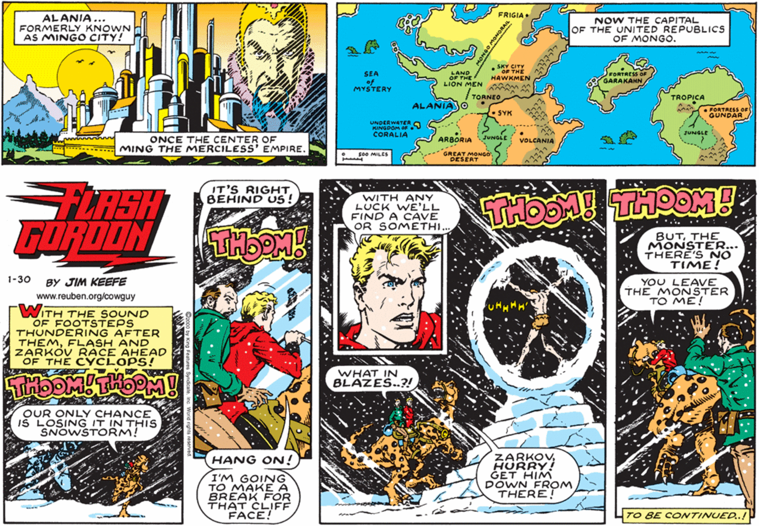 Comics OCR: FRIGIA• ALANIA ... FORMERLY KNOWN AS MINGO CITY! NOW THE CAPITAL OF THE UNITED REPUBLICS OF MONGO. . SKY C FORTRESS O GARAKAHN LAND SEA of MYSTERY HAWKMEN OFTMEN A LION TORNEO TROPICA Ca FORTAESS OF ALANIASO SYK GUNDAR UNDERWATER KANGDOM OF CORALIA JUNGLE ARBORIA ONCE THE CENTER OF MING THE MERCILESS EMPIRE. JUNGLE VOLCANIA GREAT MONGODESERT so0 MILES FLASH GORDON IT'S RIGHT BEHIND US! WITH ANY LUCK WE'LL FIND A CAVE OR SOMETHI.. • .. . BUTTHE MONSTER... THERE'S NO TIME! 1-30 BY JIM KEEFE YOU LEAVE THE MONSTER TO ME! www.reuben.org/cowguy WITH THE SOUND OF FOOTSTEPS THUNDERING AFTER THEMFL ZARKÓV RACE AHEAD OF THE CYCLOPS! Ar WHAT IN BLAZES.?! OUR ONLY CHANCE IŠ LOSING IT IN THIS SNOWSToRM! ZARKOVHURRY! GET HIM DOWN FROM THERE! HANG ON! I'M GOING TO MAKE A BREAK FOR THAT CLIFF FACE! TO BE CONTINUED.! FRIGIA• ALANIA ... FORMERLY KNOWN AS MINGO CITY! NOW THE CAPITAL OF THE UNITED REPUBLICS OF MONGO. . SKY C FORTRESS O GARAKAHN LAND SEA of MYSTERY HAWKMEN OFTMEN A LION TORNEO TROPICA Ca FORTAESS OF ALANIASO SYK GUNDAR UNDERWATER KANGDOM OF CORALIA JUNGLE ARBORIA ONCE THE CENTER OF MING THE MERCILESS EMPIRE. JUNGLE VOLCANIA GREAT MONGODESERT so0 MILES FLASH GORDON IT'S RIGHT BEHIND US! WITH ANY LUCK WE'LL FIND A CAVE OR SOMETHI.. • .. . BUTTHE MONSTER... THERE'S NO TIME! 1-30 BY JIM KEEFE YOU LEAVE THE MONSTER TO ME! www.reuben.org/cowguy WITH THE SOUND OF FOOTSTEPS THUNDERING AFTER THEMFL ZARKÓV RACE AHEAD OF THE CYCLOPS! Ar WHAT IN BLAZES.?! OUR ONLY CHANCE IŠ LOSING IT IN THIS SNOWSToRM! ZARKOVHURRY! GET HIM DOWN FROM THERE! HANG ON! I'M GOING TO MAKE A BREAK FOR THAT CLIFF FACE! TO BE CONTINUED.!