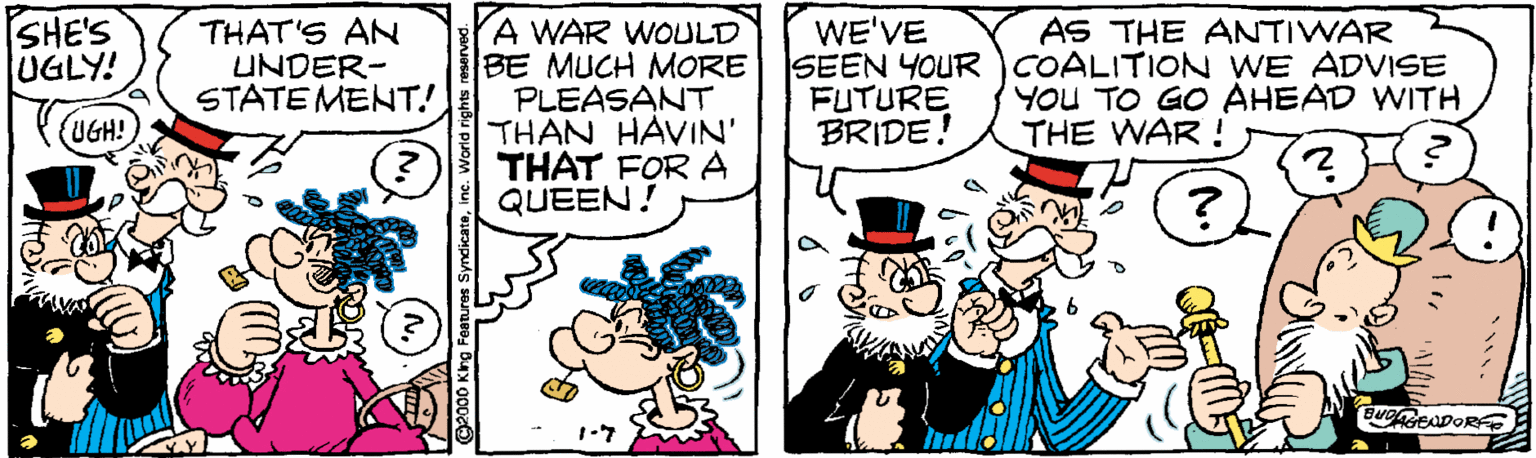 Art OCR: SHE'S UGLY! THAT'S AN UNDER- STATE MENT! A WAR WOULD BE MUCH MORE PLEASANT THAN HAVIN' THAT FOR A QUEEN! WE'VE SEEN YOUR COALITION WE ADVISE FUTURE BRIDE! AS THE ANTIWAR YoU TO GO AHEAD WITH THE WAR ! UGH! SHE'S UGLY! THAT'S AN UNDER- STATE MENT! A WAR WOULD BE MUCH MORE PLEASANT THAN HAVIN' THAT FOR A QUEEN! WE'VE SEEN YOUR COALITION WE ADVISE FUTURE BRIDE! AS THE ANTIWAR YoU TO GO AHEAD WITH THE WAR ! UGH!