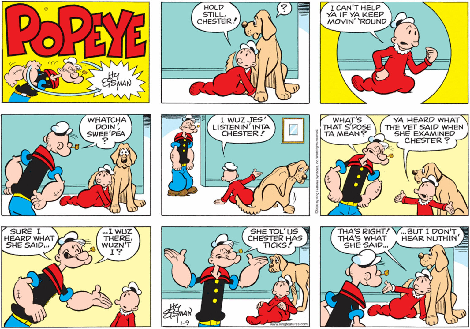 Rectangle OCR: POPEYE HOLD STILLCHESTER! I CAN'T HELP YA IF YA KEEP MOVIN' ROUND Hy EtsMAN WHATCHA DOIN SWEE'PÉA I WUZ JES LISTENIN'INTA CHESTER! WHAT'S THAT S'POSE TA MEAN? YA HEARD WHAT THE VET SAID WHEN SHE EXAMINED CHESTER ? SURE I HEARD WHAT SHE SAID... ..I WUZ THEREWUZN'T 1? SHE TOL'US CHESTER HAS TICKS! THA'S RIGHT! THA'S WHAT SHE SAID.. .BUT I DON'T HEAR NUTHIN' 1-9 www.kingleatures.com POPEYE HOLD STILLCHESTER! I CAN'T HELP YA IF YA KEEP MOVIN' ROUND Hy EtsMAN WHATCHA DOIN SWEE'PÉA I WUZ JES LISTENIN'INTA CHESTER! WHAT'S THAT S'POSE TA MEAN? YA HEARD WHAT THE VET SAID WHEN SHE EXAMINED CHESTER ? SURE I HEARD WHAT SHE SAID... ..I WUZ THEREWUZN'T 1? SHE TOL'US CHESTER HAS TICKS! THA'S RIGHT! THA'S WHAT SHE SAID.. .BUT I DON'T HEAR NUTHIN' 1-9 www.kingleatures.com