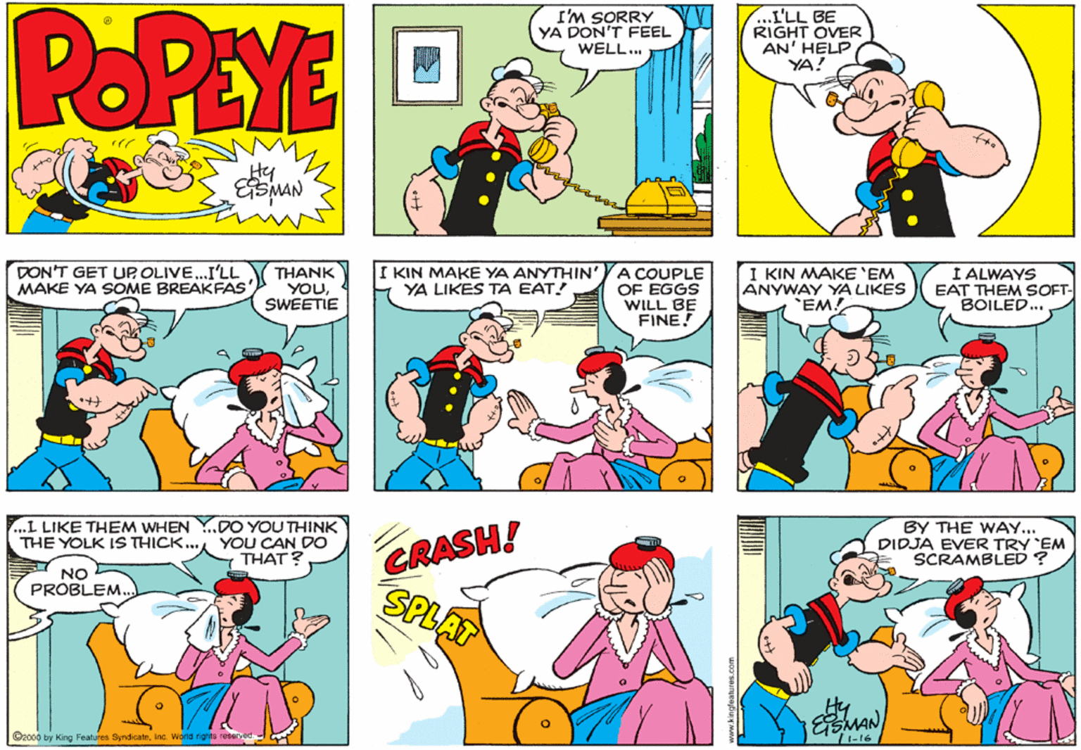 Parallel OCR: POPEYE I'M SORRY YA DON'T FEEL WELL.. .I'LL BE RIGHT OVER AN' HELP YA! Hy DON'T GET UP OLIVE..I'LL MAKE YA SOME BREAKFAS THANK YOUSWEETIE I KIN MAKE YA ANYTHIN' YA LIKES TA EAT! A COUPLE OF EGGS WILL BE FINE! I KIN MAKE 'EM ANYWAY YA LIKES 'EM! I ALWAYS EAT THEM SOFT- BOILED.. CRASH! SPLAT ..L LIKE THEM WHEN Y..DO YOU THINK THE YOLK IS THICK... YOU CAN DO THAT? BY THE WAY... DIDJA EVER TRY EM SCRAMBLED ? NO PROBLEM. MAN ©2000 by King Features SyndicateInc. World rights reserved POPEYE I'M SORRY YA DON'T FEEL WELL.. .I'LL BE RIGHT OVER AN' HELP YA! Hy DON'T GET UP OLIVE..I'LL MAKE YA SOME BREAKFAS THANK YOUSWEETIE I KIN MAKE YA ANYTHIN' YA LIKES TA EAT! A COUPLE OF EGGS WILL BE FINE! I KIN MAKE 'EM ANYWAY YA LIKES 'EM! I ALWAYS EAT THEM SOFT- BOILED.. CRASH! SPLAT ..L LIKE THEM WHEN Y..DO YOU THINK THE YOLK IS THICK... YOU CAN DO THAT? BY THE WAY... DIDJA EVER TRY EM SCRAMBLED ? NO PROBLEM. MAN ©2000 by King Features SyndicateInc. World rights reserved