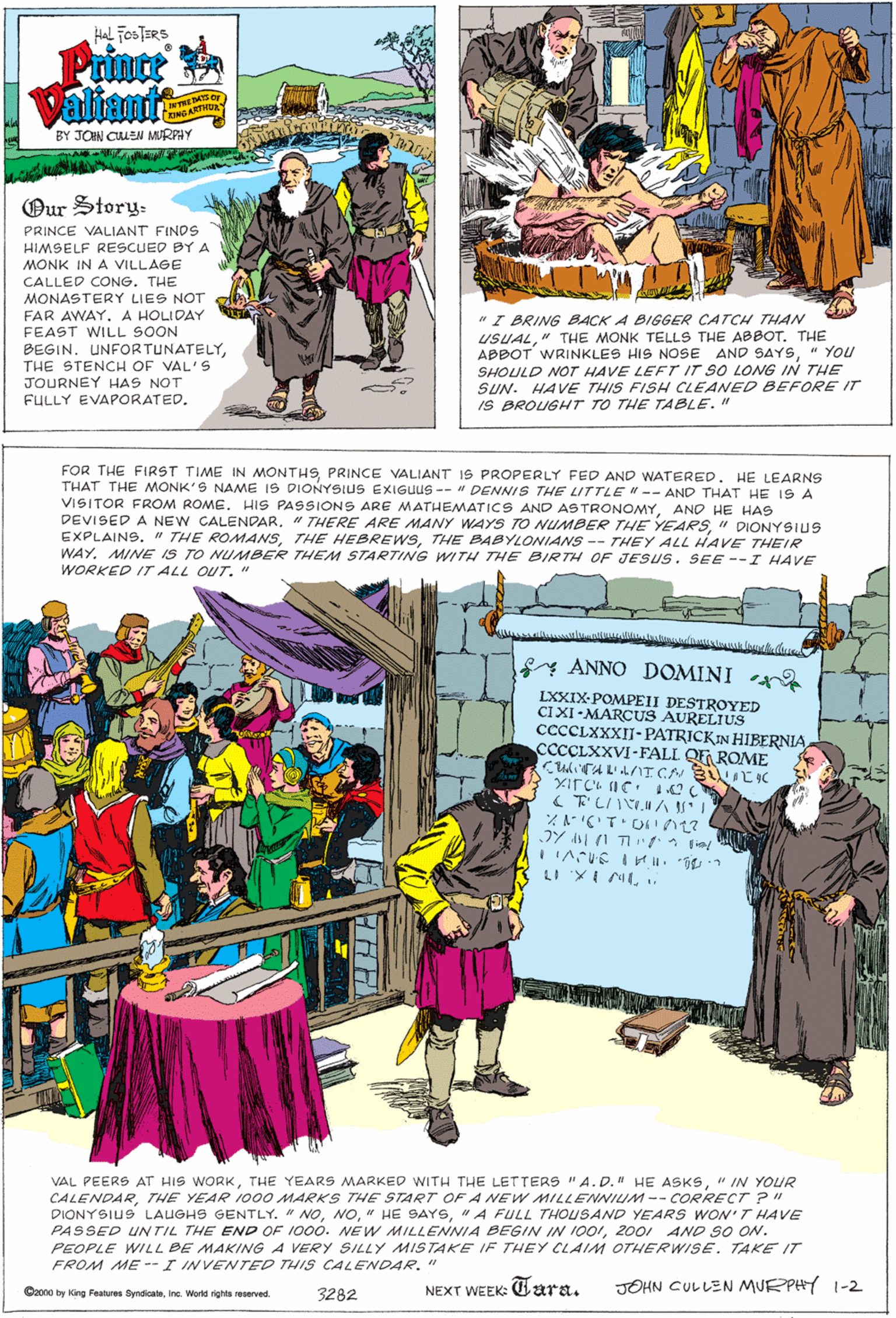 Art OCR: Hal FOSTERS Prince KING ARTH BY JON CLEN MURPHY Our Story- PRINCE VALIANT FINDS HIMSELF RESCUED BY A MONK IN A VILLAGE CALLED CONG. THE MONASTERY LIES NOT FAR AWAY. A HOLIDAY FEAST WILL SOON BEGIN. UNFORTUNATELYTHE STENCH OF VAL'S JOURNEY HAS NOT FULLY EVAPORATED. "I BRING BACK A BIGGER CATCH THAN USUAL" THE MONK TELLS THE ABBOT. THE ABBOT WRINKLES HIS NOSE AND SAYS" YOU SHOULD NOT HAVE LEFT IT SO LONG IN THHE SUN. HAVE THIS FISH CLEANED BEFORE IT IS BROUGHT TO THE TABLE." FOR THE FIRST TIME IN MONTHSPRINCE VALIANT IS PROPERLY FED AND WATERED. HE LEARNS THAT THE MONK'S NAME IS DIONYSIUS EXIGUUS -- " DENNIS THE LITTLE"-- AND THAT HE IS A VISITOR FROM ROME. HIS PASSIONS ARE MATHEMATICS AND ASTRONOMYAND HE HAS DEVISED A NEW CALENDAR. " THERE ARE MANY WAYS TO NUMBER THE YEARSI" DIONYSIUS EXPLAINS. " THE ROMANSTHE BABYLONIANS -- THEY ALL HAVE THEIR WAYMINE IS TO NUMBER THEM STARTING WITH THE BIRTH OF JESUS. SEE --I HAVE WORKED IT ALL OUT. " y ANNO DOMINI LXXIX-POMPEII DESTROYED CIXI-MARCUS AURELIUS CCCCLXXXII- PATRICKIN HIBERNIA CCCCLXXVI -FALL. QE ROME C?AA?ICN B ?K ( T'LIIMA ?Y ?1 T ? VAL PEERS AT HIS WORK" IN YOUR CALENDARTHE YEAR 1000 MARKS THE START OF A NEW MILLENNILIM-- CORRECT ?" DIONYSIUS LAUGHS GENTLY. " NO" A FULL THOUSAND YEARS WON'T HAVE PASSED UNTIL THE END OF 1000. NEW MILLENNIA BEGIN IN 10012001 AND SO ON. PEOPLE WILL BE MAKING A VERY SILLY MISTAKE IF THEY CLAIM OTHERWISE. TAKE IT FROM ME --I INVENTED THIS CALENDAR. " NEXT WEEK: Cara. JOHN CULLEN MURPHY 1-2 Cono by King Feutures Syndicateinc. World rights reserved. 3282 Hal FOSTERS Prince KING ARTH BY JON CLEN MURPHY Our Story- PRINCE VALIANT FINDS HIMSELF RESCUED BY A MONK IN A VILLAGE CALLED CONG. THE MONASTERY LIES NOT FAR AWAY. A HOLIDAY FEAST WILL SOON BEGIN. UNFORTUNATELYTHE STENCH OF VAL'S JOURNEY HAS NOT FULLY EVAPORATED. "I BRING BACK A BIGGER CATCH THAN USUAL" THE MONK TELLS THE ABBOT. THE ABBOT WRINKLES HIS NOSE AND SAYS" YOU SHOULD NOT HAVE LEFT IT SO LONG IN THHE SUN. HAVE THIS FISH CLEANED BEFORE IT IS BROUGHT TO THE TABLE." FOR THE FIRST TIME IN MONTHSPRINCE VALIANT IS PROPERLY FED AND WATERED. HE LEARNS THAT THE MONK'S NAME IS DIONYSIUS EXIGUUS -- " DENNIS THE LITTLE"-- AND THAT HE IS A VISITOR FROM ROME. HIS PASSIONS ARE MATHEMATICS AND ASTRONOMYAND HE HAS DEVISED A NEW CALENDAR. " THERE ARE MANY WAYS TO NUMBER THE YEARSI" DIONYSIUS EXPLAINS. " THE ROMANSTHE HEBREWSTHE BABYLONIANS -- THEY ALL HAVE THEIR WAYMINE IS TO NUMBER THEM STARTING WITH THE BIRTH OF JESUS. SEE --I HAVE WORKED IT ALL OUT. " y ANNO DOMINI LXXIX-POMPEII DESTROYED CIXI-MARCUS AURELIUS CCCCLXXXII- PATRICKIN HIBERNIA CCCCLXXVI -FALL. QE ROME C ? AA ? ICN B ? K ( T'LIIMA ? Y ? 1 T ? VAL PEERS AT HIS WORKTHE YEARS MARKED WITH THE LETTERS "A.D. " HE ASKS" IN YOUR CALENDARTHE YEAR 1000 MARKS THE START OF A NEW MILLENNILIM-- CORRECT ?" DIONYSIUS LAUGHS GENTLY. " NO" HE SAYS" A FULL THOUSAND YEARS WON'T HAVE PASSED UNTIL THE END OF 1000. NEW MILLENNIA BEGIN IN 10012001 AND SO ON. PEOPLE WILL BE MAKING A VERY SILLY MISTAKE IF THEY CLAIM OTHERWISE. TAKE IT FROM ME --I INVENTED THIS CALENDAR. " NEXT WEEK: Cara. JOHN CULLEN MURPHY 1-2 Cono by King Feutures Syndicateinc. World rights reserved. 3282