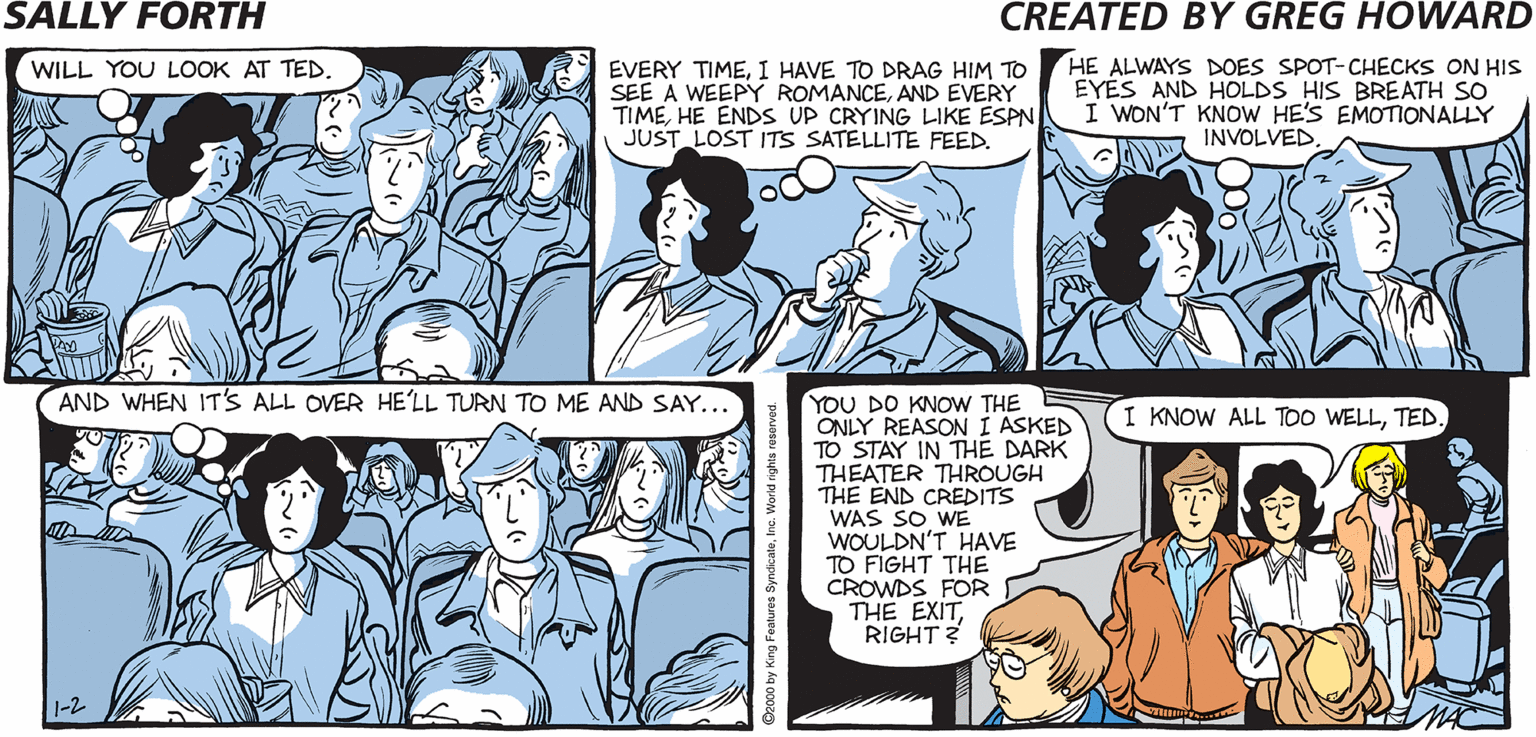 Interaction OCR: SALLY FORTH HE ALWAYS DOES SPOT-CHECKS ON HIS EYES AND HOLDS HIS BREATH SO I WON'T KNOW HE'S EMOTIONALLY INVOLVED. WILL YOU LOOK AT TED. EVERY TIMEI HAVE TO DRAG HIM TO SEE A WEEPY ROMANCEAND EVERY TIMEHE ENDS UP CRYING LIKE ESPN JUST LOST ITS SATELLITE FEED. Created by Greg Howard FOR JUST ANOTHER DOLLAR MOREYOU CAN GET A DOUBLE EXTRA- LARGE BAG OF POPCORN E REALLY A BARGAIN IF AND 48 MORE OUNCES OF SODA POP. AND WHEN ITS ALL OVER HE'LL TURN TO ME AND SAY.. YOU DO KNOW THE ONLY REASON I ASKED TO STAY IN THE DARK THEATER THROUGH THE END CREDITS WAS SO WE WOULDN'T HAVE TO FIGHT THE CROWDS FOR THE EXITRIGHT ? Y'KNOWIT'S NOT I KNOW ALL TOO WELLTED YOU PAY A LITTLE MORE FOR SOMETHING YOU WANTED EVEN LESS OF TO BEGIN WITH. SALLY FORTH HE ALWAYS DOES SPOT-CHECKS ON HIS EYES AND HOLDS HIS BREATH SO I WON'T KNOW HE'S EMOTIONALLY INVOLVED. WILL YOU LOOK AT TED. EVERY TIMEI HAVE TO DRAG HIM TO SEE A WEEPY ROMANCEAND EVERY TIMEHE ENDS UP CRYING LIKE ESPN JUST LOST ITS SATELLITE FEED. Created by Greg Howard FOR JUST ANOTHER DOLLAR MOREYOU CAN GET A DOUBLE EXTRA- LARGE BAG OF POPCORN E REALLY A BARGAIN IF AND 48 MORE OUNCES OF SODA POP. AND WHEN ITS ALL OVER HE'LL TURN TO ME AND SAY.. YOU DO KNOW THE ONLY REASON I ASKED TO STAY IN THE DARK THEATER THROUGH THE END CREDITS WAS SO WE WOULDN'T HAVE TO FIGHT THE CROWDS FOR THE EXITRIGHT ? Y'KNOWIT'S NOT I KNOW ALL TOO WELLTED YOU PAY A LITTLE MORE FOR SOMETHING YOU WANTED EVEN LESS OF TO BEGIN WITH.