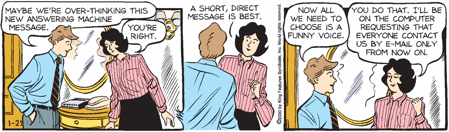 Comic book OCR: A SHORTDIRECT MESSAGE IS BEST. YOU DO THAT. I'LL BE ON THE COMPUTER REQUESTING THAT EVERYONE CONTACT US BY E-MAIL ONLY FROM NOW ON. MAYBE WE'RE OVER-THINKING THIS NEW ANSWERING MACHINE MESSAGE. NOW ALL WE NEED TO CHOOSE IS A FUNNY VOICE. YOU'RE RIGHT. 1-21 ©2000 by King Features SyndicateInc. World rig A SHORTDIRECT MESSAGE IS BEST. YOU DO THAT. I'LL BE ON THE COMPUTER REQUESTING THAT EVERYONE CONTACT US BY E-MAIL ONLY FROM NOW ON. MAYBE WE'RE OVER-THINKING THIS NEW ANSWERING MACHINE MESSAGE. NOW ALL WE NEED TO CHOOSE IS A FUNNY VOICE. YOU'RE RIGHT. 1-21 ©2000 by King Features SyndicateInc. World rig