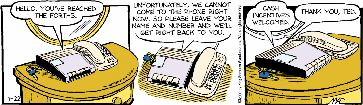 Graphics OCR: UNFORTUNATELYWE CANNOT COME TO THE PHONE RIGHT NOW. SO PLEASE LEAVE YOUR NAME AND NUMBER AND WE'LL GET RIGHT BACK TO YOU. HELLO. YOU'VE REACHED THE FORTHS. CASH INCENTIVES WELCOMED. THANK YOUTED. 1-22 MAC ©2000 by King Features SyndicateInc. World rights reserved. UNFORTUNATELYWE CANNOT COME TO THE PHONE RIGHT NOW. SO PLEASE LEAVE YOUR NAME AND NUMBER AND WE'LL GET RIGHT BACK TO YOU. HELLO. YOU'VE REACHED THE FORTHS. CASH INCENTIVES WELCOMED. THANK YOUTED. 1-22 MAC ©2000 by King Features SyndicateInc. World rights reserved.