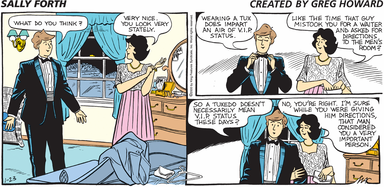 Comic book OCR: SALLY FORTH VERY NICE YOU LOOK VERY STATELY. WEARING A TUX DOES IMPART AN AIR OF V.I.P STATUS. LIKE THE TIME THAT GUY MISTOOK YOU FOR A WAITER AND ASKED FOR DIRECTIONS TO THE MEN'S ROOM? WHAT DO YOU THINK ? THINK THIS TUX WILL MAKE ME LOOK LIKE A V.I.P.? Greg A VERY IMPORTANT PENGUIN? SURE. SO A TUXEDO DOESN'T NECESSARILY MEAN V.I.P STATUS THESE DAYS2 NOI'M SURE WHILE YOU WERE GIVING HIM DIRECTIONSTHAT MAN CONSIDERED YOU A VERY IMPORTANT PERSON. SALLY FORTH VERY NICE YOU LOOK VERY STATELY. WEARING A TUX DOES IMPART AN AIR OF V.I.P STATUS. LIKE THE TIME THAT GUY MISTOOK YOU FOR A WAITER AND ASKED FOR DIRECTIONS TO THE MEN'S ROOM? WHAT DO YOU THINK ? THINK THIS TUX WILL MAKE ME LOOK LIKE A V.I.P.? Greg A VERY IMPORTANT PENGUIN? SURE. SO A TUXEDO DOESN'T NECESSARILY MEAN V.I.P STATUS THESE DAYS2 NOYOU'RE RIGHTI'M SURE WHILE YOU WERE GIVING HIM DIRECTIONSTHAT MAN CONSIDERED YOU A VERY IMPORTANT PERSON.