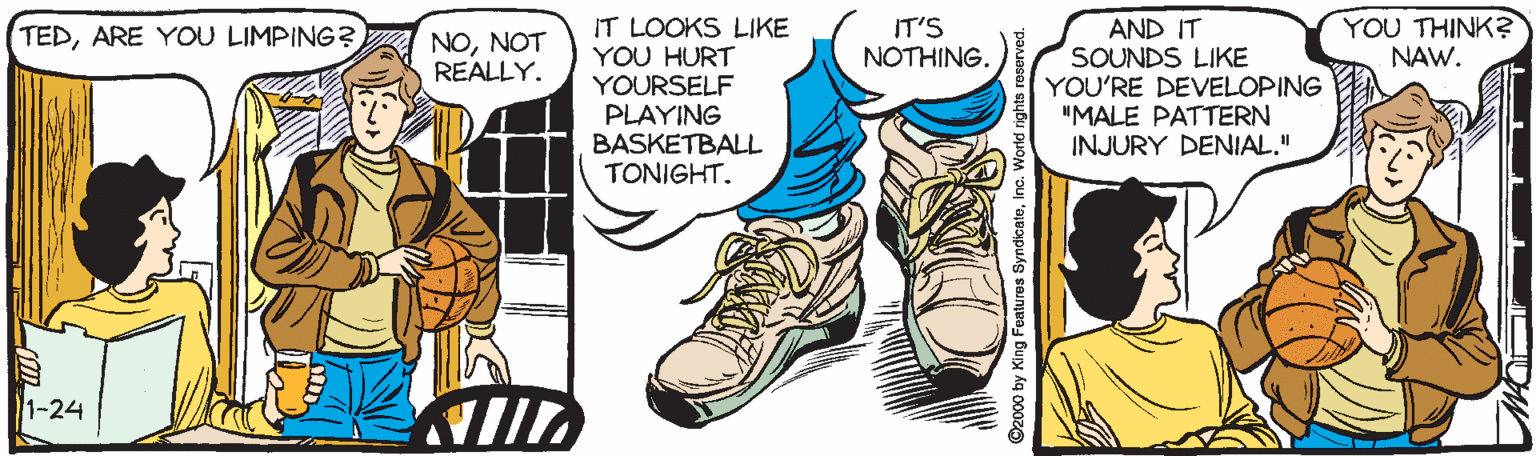 Teal OCR: IT'S NOTHING. YOU THINK? NAW. IT LOOKS LIKE YOU HURT YOURSELF PLAYING BASKETBALL TONIGHT. AND IT SOUNDS LIKE YOU'RE DEVELOPING "MALE PATTERN INJURY DENIAL." TEDARE YOU LIMPING? NONOT REALLY. 1-24 ©2000 by King Features SyndicateInc. World right IT'S NOTHING. YOU THINK? NAW. IT LOOKS LIKE YOU HURT YOURSELF PLAYING BASKETBALL TONIGHT. AND IT SOUNDS LIKE YOU'RE DEVELOPING "MALE PATTERN INJURY DENIAL." TEDARE YOU LIMPING? NONOT REALLY. 1-24 ©2000 by King Features SyndicateInc. World right