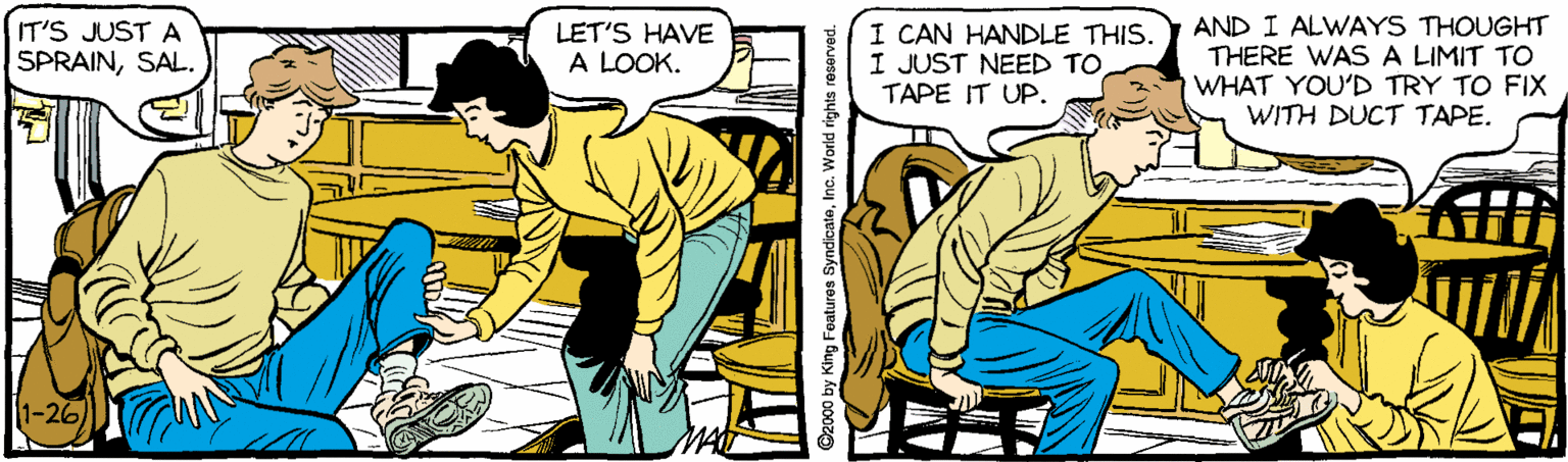 Parallel OCR: AND I ALWAYS THOUGHT THERE WAS A LIMIT TO WHAT YOU'D TRY TO FIX WITH DUCT TAPE. IT'S JUST A LET'S HAVE A LOOK. I CAN HANDLE THIS. I JUST NEED TO TAPE IT UP. SPRAINSAL. 1-26) y King Features SyndicateInc. World rights r AND I ALWAYS THOUGHT THERE WAS A LIMIT TO WHAT YOU'D TRY TO FIX WITH DUCT TAPE. IT'S JUST A LET'S HAVE A LOOK. I CAN HANDLE THIS. I JUST NEED TO TAPE IT UP. SPRAINSAL. 1-26) y King Features SyndicateInc. World rights r