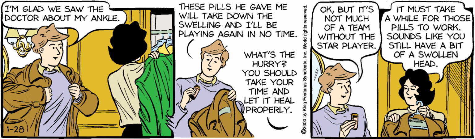 Comic book OCR: (I'M GLAD WE SAW THE DOCTOR ABOUT MY ANKLE. THESE PILLSS HE GAVE ME WILL TAKE DOWN THE SWELLING AND I'LL BE PLAYING AGAIN IN NO TIME. OKBUT IT'S NOT MUCH OF A TEAM WITHOUT THE STAR PLAYER. IT MUST TAKE A WHILE FOR THOSE PILLS TO WORK. SOUNDS LIKE YOU STILL HAVE A BIT OF A SWOLLEN HEAD. WHAT'S THE HURRY? YOU SHOULD TAKE YOUR TIME AND LET IT HEAL PROPERLY. 1-28 2000 by King Features SyndicateInc. World rights reserved. (I'M GLAD WE SAW THE DOCTOR ABOUT MY ANKLE. THESE PILLSS HE GAVE ME WILL TAKE DOWN THE SWELLING AND I'LL BE PLAYING AGAIN IN NO TIME. OKBUT IT'S NOT MUCH OF A TEAM WITHOUT THE STAR PLAYER. IT MUST TAKE A WHILE FOR THOSE PILLS TO WORK. SOUNDS LIKE YOU STILL HAVE A BIT OF A SWOLLEN HEAD. WHAT'S THE HURRY? YOU SHOULD TAKE YOUR TIME AND LET IT HEAL PROPERLY. 1-28 2000 by King Features SyndicateInc. World rights reserved.