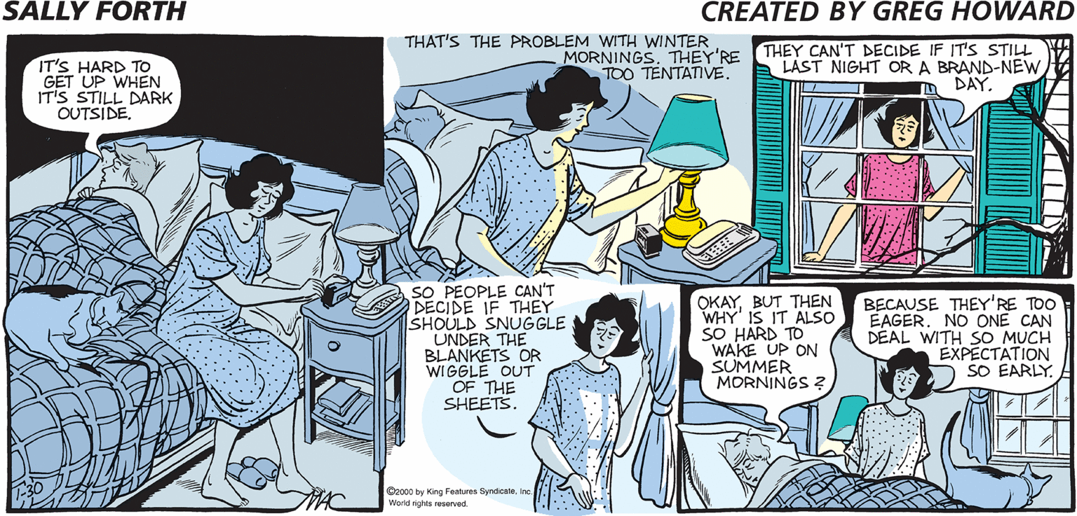 Conversation OCR: THAT'S THE PROBLEM WITH WINTER MORNINGS. THEY'RE TOO TENTATIVE. THEY CAN'T DECIDE IF IT'S STILL LAST NIGHT OR A BRAND-NEW DAY SALLY FORTH IT'S HARD TO GET UP WHEN IT'S STILL DARK OUTSIDECreated b O Greg Howald IT'S 10:30SALLY. WHERE ARE YOUR SO PEOPLE CAN'T DECIDE IF THEY SHOULD SNUGGLE UNDER THE BLANKETS OR WIGGLE OUT OF THE SHEETS. OKAYBUT THEN WHY' IS IT ALSO SO HARD TO WAKE UP ON SUMMER MORNINGS ? BECAUSE THEY'RE TOO EAGERNO ONE CAN DEAL WITH SO MUCH EXPECTATION O SO EARLY THE FIRST SIGN YOU'VE OVEREXTENDED YOUR SNOOZE BUTTON PRIVILEGES. e00 by ng Fores SyndicaeWorld rghs ved THAT'S THE PROBLEM WITH WINTER MORNINGS. THEY'RE TOO TENTATIVE. THEY CAN'T DECIDE IF IT'S STILL LAST NIGHT OR A BRAND-NEW DAY SALLY FORTH IT'S HARD TO GET UP WHEN IT'S STILL DARK OUTSIDECreated b O Greg Howald IT'S 10:30SALLY. WHERE ARE YOUR SO PEOPLE CAN'T DECIDE IF THEY SHOULD SNUGGLE UNDER THE BLANKETS OR WIGGLE OUT OF THE SHEETS. OKAYBUT THEN WHY' IS IT ALSO SO HARD TO WAKE UP ON SUMMER MORNINGS ? BECAUSE THEY'RE TOO EAGERNO ONE CAN DEAL WITH SO MUCH EXPECTATION O SO EARLY THE FIRST SIGN YOU'VE OVEREXTENDED YOUR SNOOZE BUTTON PRIVILEGES. e00 by ng Fores SyndicaeWorld rghs ved
