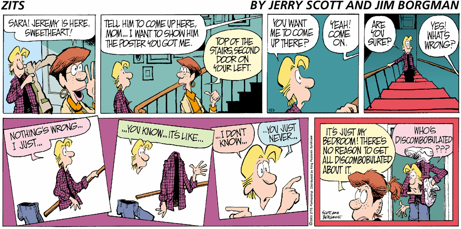 Purple OCR: ZITS BY JERRY SCOTT AND JIM BORGMAN SARA! JEREMY IS HERESWEETHEART! TELL HIM TO COME UP HEREMOM. I WANT TO SHOW HIM THE POSTER YOU GOT ME. YOU WANT ME TO COME UP THERE? YEAH! COME ON. ARE YOU SURE? YES! WHAT'S WRONG? TOP OF THE STAIRSSECOND DOOR ON YOUR LEFT. NOTHING'S WRONG. I JUST. .YOU KNOW. ITS LIKE. ...IDONT KNOW. YOU JUST NEVER. IT'S JUST MY BEDROOM! THERES DISCOMBOBULATED NO REASON TO GET ALL DISCOMBOBULATED ABOUT IT WHO'S ZITS BY JERRY SCOTT AND JIM BORGMAN SARA! JEREMY IS HERESWEETHEART! TELL HIM TO COME UP HEREMOM. I WANT TO SHOW HIM THE POSTER YOU GOT ME. YOU WANT ME TO COME UP THERE? YEAH! COME ON. ARE YOU SURE? YES! WHAT'S WRONG? TOP OF THE STAIRSSECOND DOOR ON YOUR LEFT. NOTHING'S WRONG. I JUST. .YOU KNOW. ITS LIKE. ...IDONT KNOW. YOU JUST NEVER. IT'S JUST MY BEDROOM! THERES DISCOMBOBULATED NO REASON TO GET ALL DISCOMBOBULATED ABOUT IT WHO'S