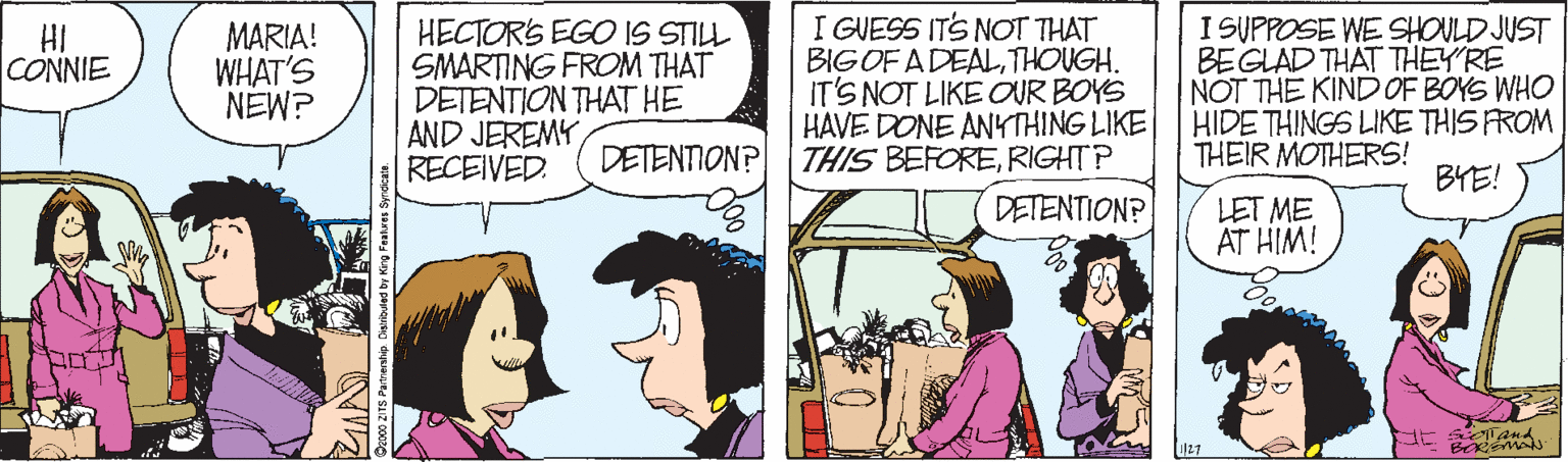Cartoon OCR: MARIA! WHAT'S NEW? HECTOR'S EGO IS STILL SMARTING FROM THAT DETENTION THAT HE AND JEREMY RECEIVED. I GUESS ITS NOT THAT BIG OF ADEALTHOUGH. IT'S NOT LIKE OUR BOYS |HAVE DONE ANYTHING LIKE DETENTION? THIS BEFORERIGHTP I SUPPOSE WE SHOULD JUST BEGLAD THAT THEY'RE NOT THE KINDOF BOYS WHO HIDE THINGS LIKE THIS FROM THEIR MOTHERS! HI CONNIE BYE! DETENTION? LET ME AT HIM! MARIA! WHAT'S NEW? HECTOR'S EGO IS STILL SMARTING FROM THAT DETENTION THAT HE AND JEREMY RECEIVED. I GUESS ITS NOT THAT BIG OF ADEALTHOUGH. IT'S NOT LIKE OUR BOYS |HAVE DONE ANYTHING LIKE DETENTION? THIS BEFORERIGHTP I SUPPOSE WE SHOULD JUST BEGLAD THAT THEY'RE NOT THE KINDOF BOYS WHO HIDE THINGS LIKE THIS FROM THEIR MOTHERS! HI CONNIE BYE! DETENTION? LET ME AT HIM!
