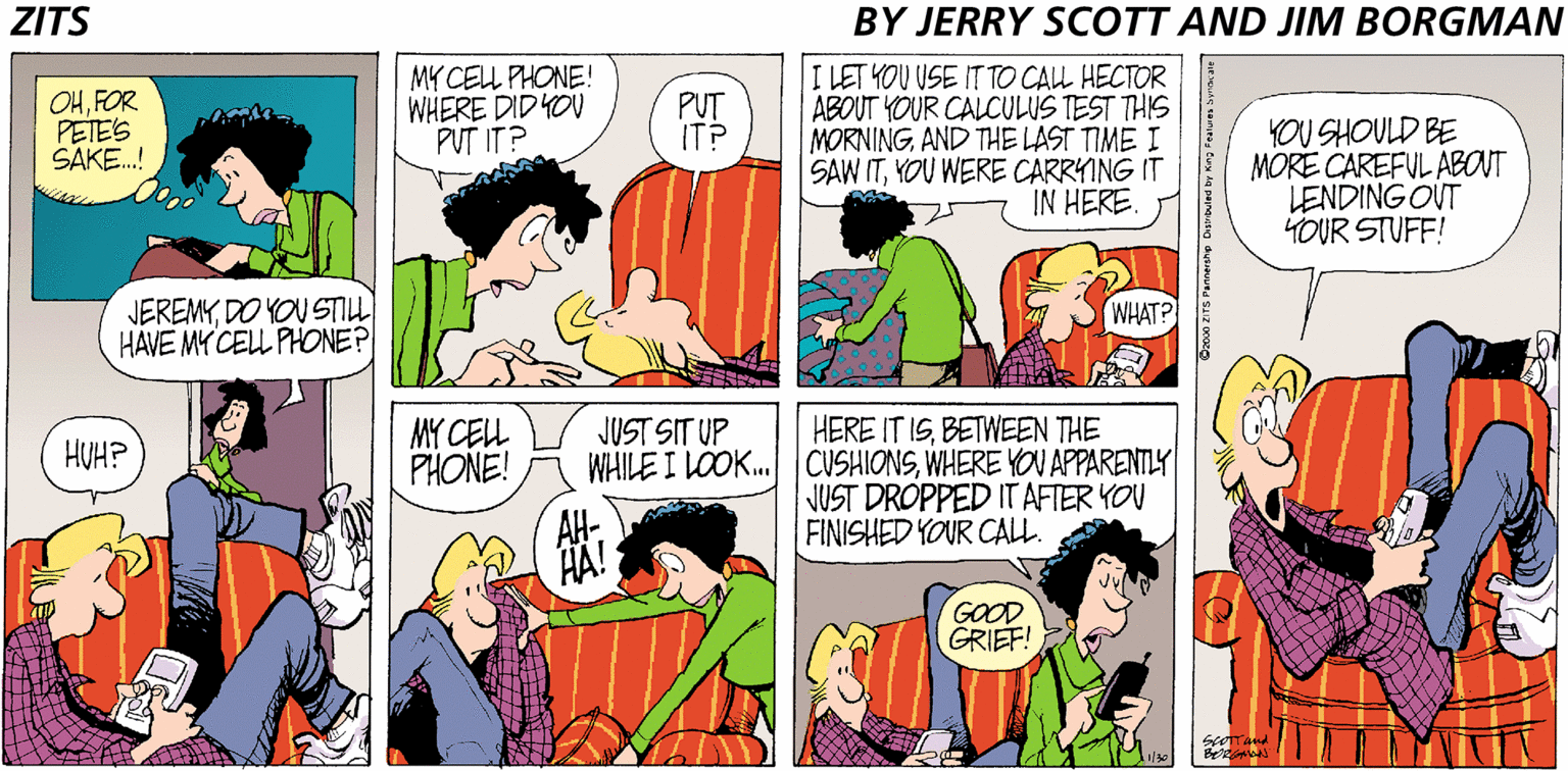 Conversation OCR: ZITS BY JERRY SCOTT AND JIM BORGMAN OHFOR PETES SAKE.! MY CEL PHONE! WHERE DID YOU PUT IT? I LET YOU USE IT TO CAL HECTOR ABOUT YOUR CALCULUS TEST THIS MORNINGAND THE LAST TIME I SAW ITYOU WERE CARRYING IT IN HERE. PUT IT? YOU SHOULD BE MORE CAREFUL ABOUT LENDING OUT YOUR STUFF! JEREMYDO YOU STILL HAVE MY CELL PHONE? WHAT? MY CEL PHONE! HERE IT ISBETWEEN THE WHILE I LOOK. CUSHIONSWHERE YOU APPARENTLY JUST DROPPED IT AFTER YOU FINISHED YOUR CALL. JUST SIT UP HUH? HÄ! GOOD GRIEF! ER. ZITS BY JERRY SCOTT AND JIM BORGMAN OHFOR PETES SAKE.! MY CEL PHONE! WHERE DID YOU PUT IT? I LET YOU USE IT TO CAL HECTOR ABOUT YOUR CALCULUS TEST THIS MORNINGAND THE LAST TIME I SAW ITYOU WERE CARRYING IT IN HERE. PUT IT? YOU SHOULD BE MORE CAREFUL ABOUT LENDING OUT YOUR STUFF! JEREMYDO YOU STILL HAVE MY CELL PHONE? WHAT? MY CEL PHONE! HERE IT ISBETWEEN THE WHILE I LOOK. CUSHIONSWHERE YOU APPARENTLY JUST DROPPED IT AFTER YOU FINISHED YOUR CALL. JUST SIT UP HUH? HÄ! GOOD GRIEF! ER.