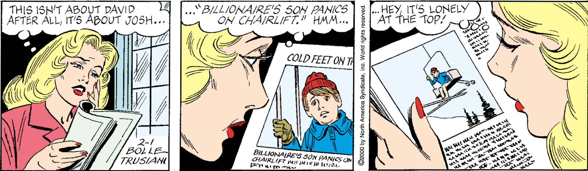 Art OCR: THIS ISN'T ABOUT DAVID AFTER ALLIT'5 ABOUT JOSH... .."BILLIONAIRE'S SON PANICS ON CHAIRLIFET." HMM... HEYIT'S LONELY AT THE TOP? ... un me amen COLD FEET ON T 2-1 BOLLE TRUSIANI BILLIONAIRES SON PANICS UN CHAIRLIFT l Mer a uet. A HA ©2000 by North America SyndicateInc. World rights rese THIS ISN'T ABOUT DAVID AFTER ALLIT'5 ABOUT JOSH... .."BILLIONAIRE'S SON PANICS ON CHAIRLIFET." HMM... HEYIT'S LONELY AT THE TOP? ... un me amen COLD FEET ON T 2-1 BOLLE TRUSIANI BILLIONAIRES SON PANICS UN CHAIRLIFT l Mer a uet. A HA ©2000 by North America SyndicateInc. World rights rese