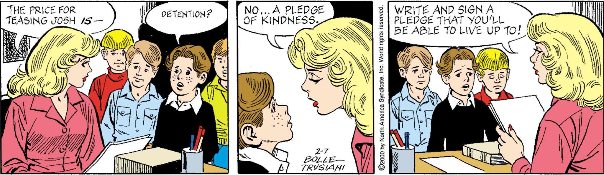 Organ OCR: THE PRICE FOR TEASING JOSH IS- NO... A PLEDGE OF KINDNESS. WRITE AND SIGN A PLEDGE THAT YOU'LL BE ABLE TO LIVE UP TO! DETENTION? 2-7 BOLLE- TRUSIANI ©2000 by North America SyndicateInc. World rights reserved. THE PRICE FOR TEASING JOSH IS- NO... A PLEDGE OF KINDNESS. WRITE AND SIGN A PLEDGE THAT YOU'LL BE ABLE TO LIVE UP TO! DETENTION? 2-7 BOLLE- TRUSIANI ©2000 by North America SyndicateInc. World rights reserved.