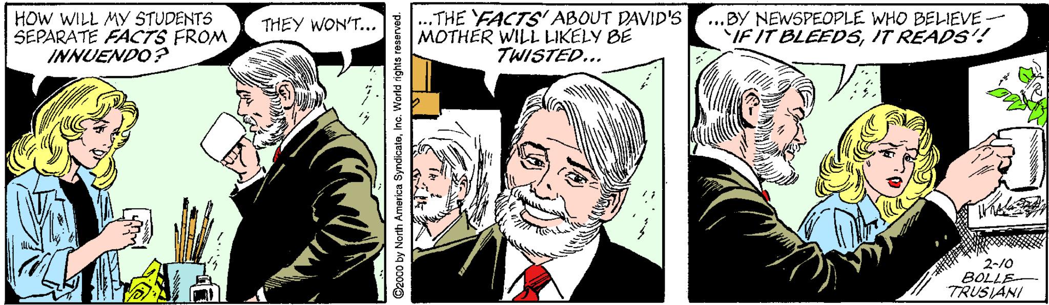 Font OCR: HOW WILL MY STUDENTS SEPARATE FACTS FROM INNUENDO ? ..THE FACTS' ABOUT DAVID'S MOTHÉR WILL LIKELY BE TWISTED... ...BY NEWSPEOPLE WHO BELIEVE - IF IT BLEEDSIT READS! THEY WON'T... 2-10 BOLLE TRUSIANI D2000 by North America SyndicateInc. World rights reserved. HOW WILL MY STUDENTS SEPARATE FACTS FROM INNUENDO ? ..THE FACTS' ABOUT DAVID'S MOTHÉR WILL LIKELY BE TWISTED... ...BY NEWSPEOPLE WHO BELIEVE - IF IT BLEEDSIT READS! THEY WON'T... 2-10 BOLLE TRUSIANI D2000 by North America SyndicateInc. World rights reserved.