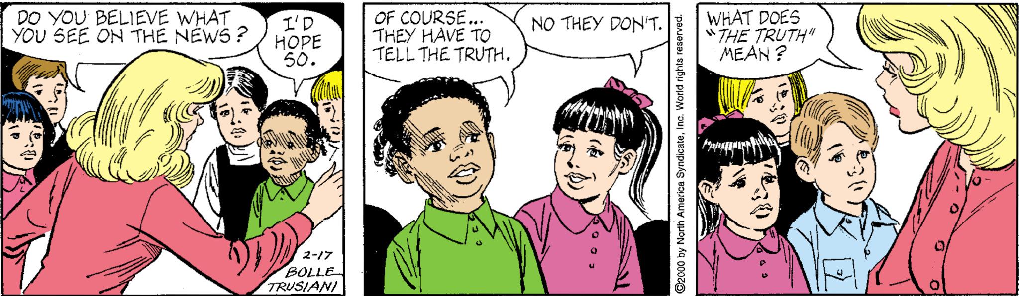 Jaw OCR: DO YOU BELIEVE WHAT YOU SEE ON THE NEWS ? I'D ???? 50. OF COURSE... THEY HAVE TO TELL THE TRUTH. WHAT DOES "THE TRUTH" MEAN ? NO THEY DON'T. 2-17 BOLLE TRUSIANI ©2000 by North America SyndicateInc. World rights reserved. DO YOU BELIEVE WHAT YOU SEE ON THE NEWS ? I'D ???? 50. OF COURSE... THEY HAVE TO TELL THE TRUTH. WHAT DOES "THE TRUTH" MEAN ? NO THEY DON'T. 2-17 BOLLE TRUSIANI ©2000 by North America SyndicateInc. World rights reserved.