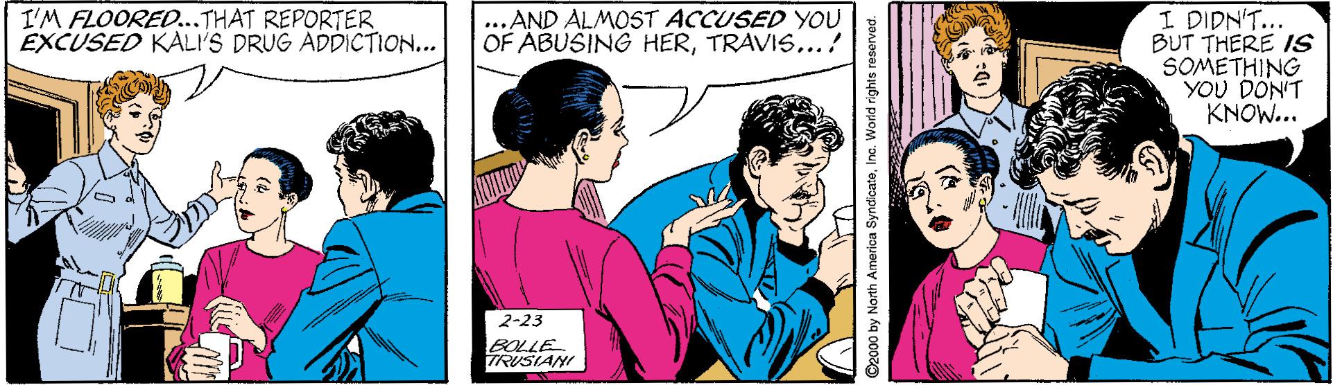 Cartoon OCR: ..AND ALMOST ACCUSED YOU OF ABUSING HERTRAVIS...! I DIDN'T... BUT THERE IS SOMETHING YOU DON'T KNOW... I'M FLOORED...THAT REPORTER EXCUSED KALI'S DRUG ADDICTION... 2-23 BOLLE TRUSIANI ©2000 by North America SyndicateInc. World rights reserved. ..AND ALMOST ACCUSED YOU OF ABUSING HERTRAVIS...! I DIDN'T... BUT THERE IS SOMETHING YOU DON'T KNOW... I'M FLOORED...THAT REPORTER EXCUSED KALI'S DRUG ADDICTION... 2-23 BOLLE TRUSIANI ©2000 by North America SyndicateInc. World rights reserved.