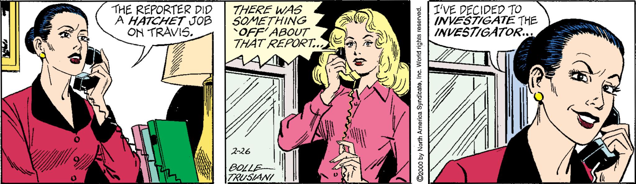 Fictional character OCR: THE REPORTER DID A HATCHET JOB ON TRAVIS. THERE WAS SOMETHING OFF' ABOUT THAT REPORT.. I'VE DECIDED INVESTIGATE THE INVESTIGATOR... 2-26 BOLLE TRUSIANI 2000 by North America SyndicateInc. World rights reserved. THE REPORTER DID A HATCHET JOB ON TRAVIS. THERE WAS SOMETHING OFF' ABOUT THAT REPORT.. I'VE DECIDED INVESTIGATE THE INVESTIGATOR... 2-26 BOLLE TRUSIANI 2000 by North America SyndicateInc. World rights reserved.