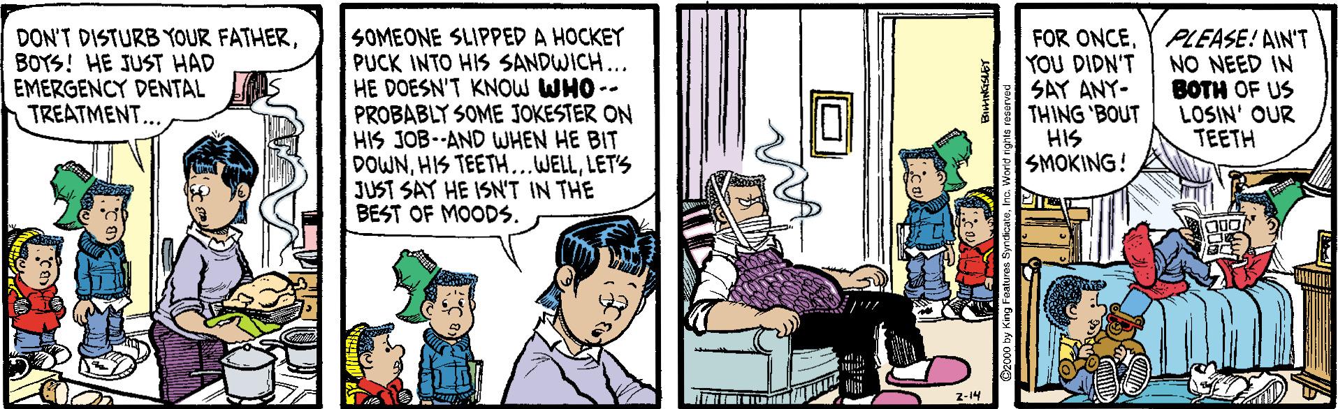 Comic book OCR: DON'T DISTURB YOUR FATHERBOYS! HE JUST HAD EMERGENCY DENTAL TREATMENT... SOMEONE SLIPPED A HOCKEY PUCK INTO HIS SANDWICH.. HE DOESN'T KNOW WHO -- PROBABLY SOME JOKESTER ON HIS JOB--AND WHEN HE BIT DOWNLET'S JUST SAY HE ISN'T IN THE BEST OF MOODS. FOR ONCEYOU DIDN'T SAY ANY- THING 'BOUT HIS SMOKING! PLEASE! AIN'T NO NEED IN BOTH OF US LOSIN' OUR TEETH z-14 DON'T DISTURB YOUR FATHERBOYS! HE JUST HAD EMERGENCY DENTAL TREATMENT... SOMEONE SLIPPED A HOCKEY PUCK INTO HIS SANDWICH.. HE DOESN'T KNOW WHO -- PROBABLY SOME JOKESTER ON HIS JOB--AND WHEN HE BIT DOWNHIS TEETH.WELLLET'S JUST SAY HE ISN'T IN THE BEST OF MOODS. FOR ONCEYOU DIDN'T SAY ANY- THING 'BOUT HIS SMOKING! PLEASE! AIN'T NO NEED IN BOTH OF US LOSIN' OUR TEETH z-14