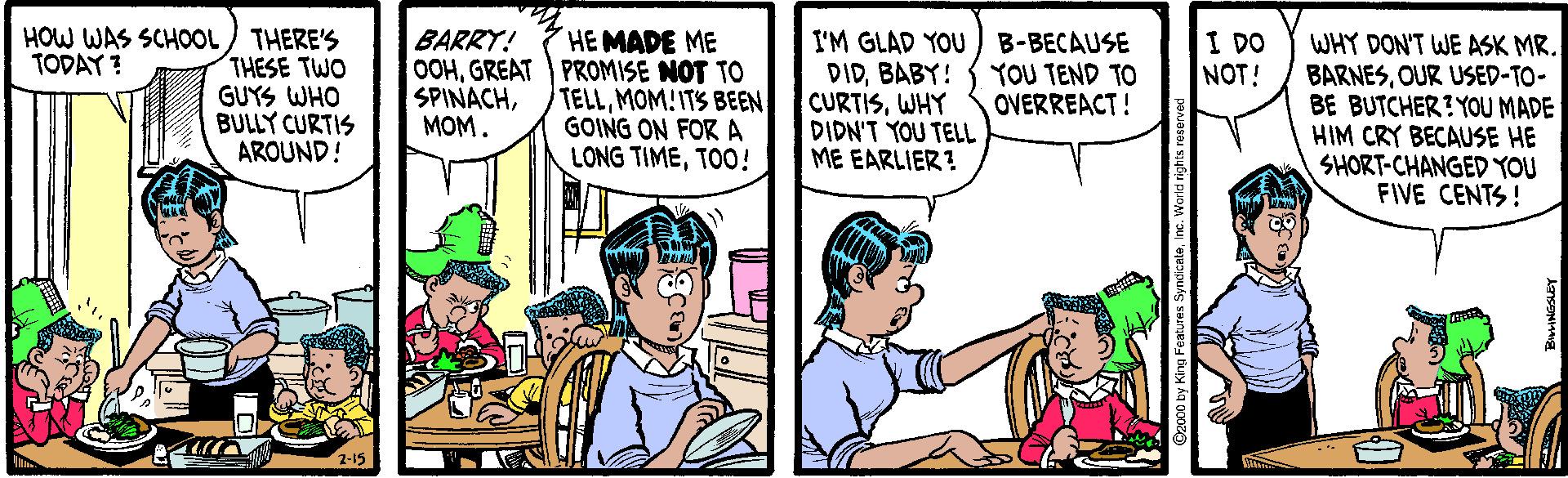 Fiction OCR: HOW WAS SCHOOL THERE'S THESE TWO GUYS WHO BULLY CURTIS AROUND! HEMADE ME OOHGREAT PROMISE NOT TO TELLMOM!ITS BEEN GOING ON FORA LONG TIMETOO! BARRY! I'M GLAD YOU B-BECAUSE DIDBABY! CURTISWHY DIDN'T YOU TELL ME EARLIER? I DO WHY DON'T WE ASK MR. TODAY ? YOU TEND TO OVERREACT! NOT! BARNESOUR USED-TO- BE BUTCHER? YOU MADE HIM CRY BECAUSE HE SHORT-CHANGED YOU FIVE CENTS! SPINACHMOM. 2000 by King Featum HOW WAS SCHOOL THERE'S THESE TWO GUYS WHO BULLY CURTIS AROUND! HEMADE ME OOHGREAT PROMISE NOT TO TELLMOM!ITS BEEN GOING ON FORA LONG TIMETOO! BARRY! I'M GLAD YOU B-BECAUSE DIDBABY! CURTISWHY DIDN'T YOU TELL ME EARLIER? I DO WHY DON'T WE ASK MR. TODAY ? YOU TEND TO OVERREACT! NOT! BARNESOUR USED-TO- BE BUTCHER? YOU MADE HIM CRY BECAUSE HE SHORT-CHANGED YOU FIVE CENTS! SPINACHMOM. 2000 by King Featum