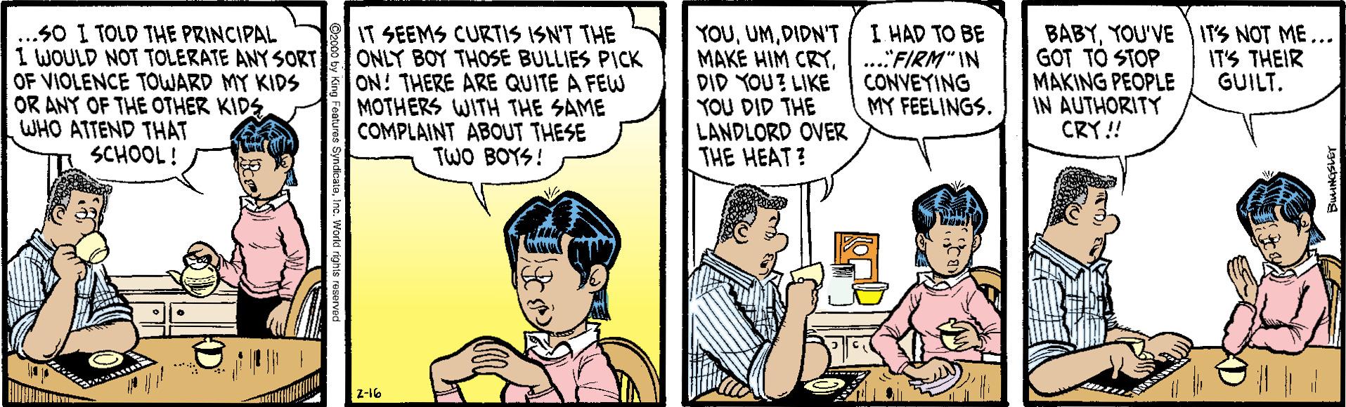 Conversation OCR: ..S0 I TOLD THE PRINCIPAL 1 WOULD NOT TOLERATE ANY SORT OF VIOLENCE TOWARD MY KIDS OR ANY OF THE OTHER KIDS WHO ATTEND THAT SCHOOL! IT SEEMS CURTIS ISN'T THE ONLY BOY THOSE BULLIES PICK ON! THERE ARE QUITE A FEW MOTHERS WITH THE SAME COMPLAINT ABOUT THESE TWO BOYS! YOUDIDN'T MAKE HIM CRYDID YOU? LIKE YOU DID THE LANDLORD OVER THE HEAT? I HAD TO BE ..."FIRM" IN CONVEYING MY FEELINGS. BABYYOU'VE IT'S NOT ME... GOT TO STOP MAKING PEOPLE IN AUTHORITY CRY!! IT'S THEIR GUILT. z-16 ..S0 I TOLD THE PRINCIPAL 1 WOULD NOT TOLERATE ANY SORT OF VIOLENCE TOWARD MY KIDS OR ANY OF THE OTHER KIDS WHO ATTEND THAT SCHOOL! IT SEEMS CURTIS ISN'T THE ONLY BOY THOSE BULLIES PICK ON! THERE ARE QUITE A FEW MOTHERS WITH THE SAME COMPLAINT ABOUT THESE TWO BOYS! YOUDIDN'T MAKE HIM CRYDID YOU? LIKE YOU DID THE LANDLORD OVER THE HEAT? I HAD TO BE ..."FIRM" IN CONVEYING MY FEELINGS. BABYYOU'VE IT'S NOT ME... GOT TO STOP MAKING PEOPLE IN AUTHORITY CRY!! IT'S THEIR GUILT. z-16