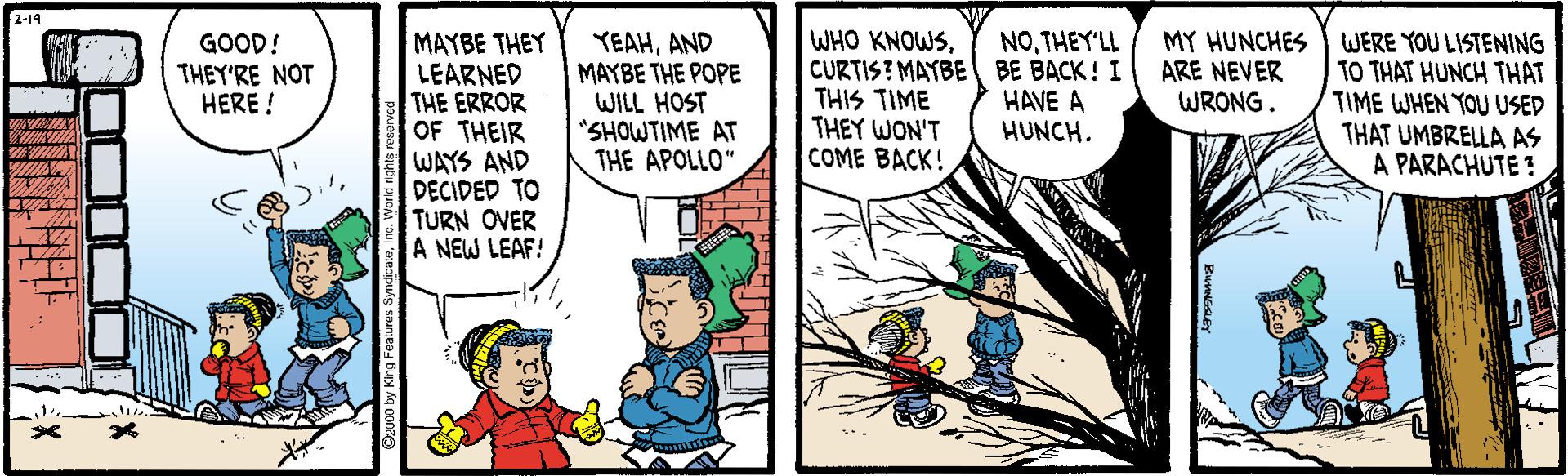 Comic book OCR: 2-19 NOTHEY'LL GOOD! THEY'RE NOT HERE ! MAYBE THEY LEARNED THE ERROR OF THEIR WAYS AND DECIDED TO TURN OVER A NEW LEAF! YEAHAND MAYBE THE POPE WILL HOST "SHOWTIME AT THE APOLLO" WHO KNOWSCURTIS? MAYBE BE BACK! I THIS TIME THEY WON'T COME BACK! MY HUNCHES ARE NEVER WRONG. WERE YOU LISTENING TO THAT HUNCH THAT TIME WHEN YOU USED THAT UMBRELLA AS A PARACHUTE ? HAVE A HUNCH. 2-19 NOTHEY'LL GOOD! THEY'RE NOT HERE ! MAYBE THEY LEARNED THE ERROR OF THEIR WAYS AND DECIDED TO TURN OVER A NEW LEAF! YEAHAND MAYBE THE POPE WILL HOST "SHOWTIME AT THE APOLLO" WHO KNOWSCURTIS? MAYBE BE BACK! I THIS TIME THEY WON'T COME BACK! MY HUNCHES ARE NEVER WRONG. WERE YOU LISTENING TO THAT HUNCH THAT TIME WHEN YOU USED THAT UMBRELLA AS A PARACHUTE ? HAVE A HUNCH.