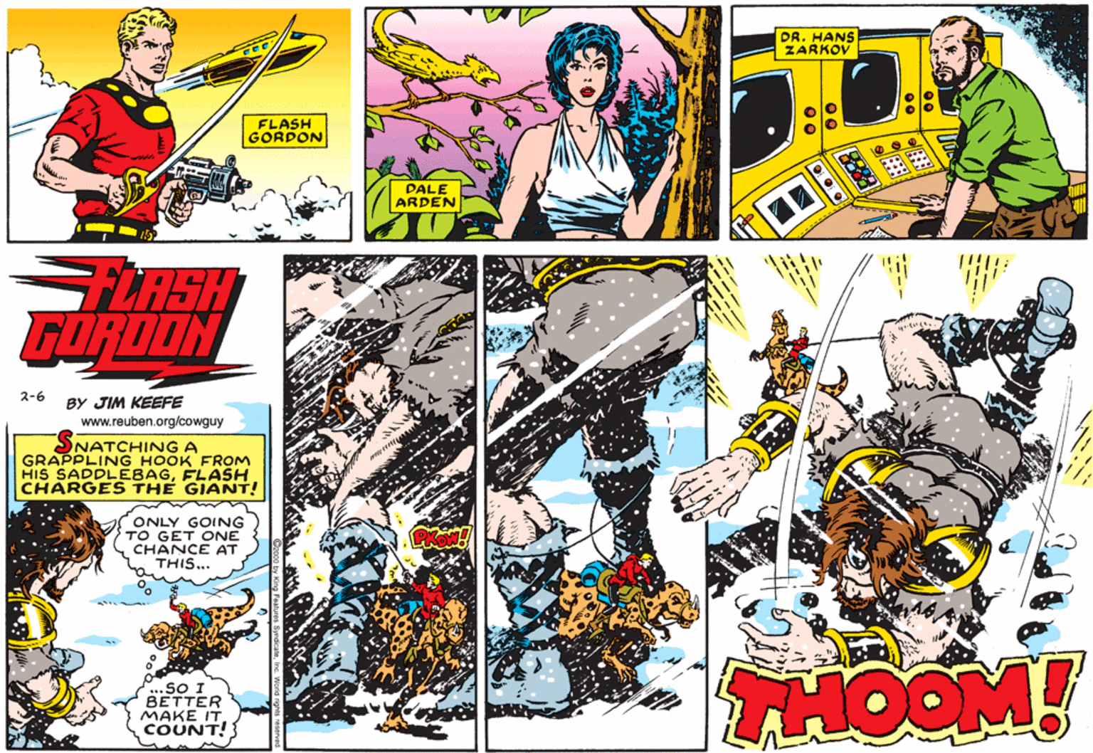 Graphics OCR: DR. HANS ZARKOV FLASH GORDON DALE ARDEN FLASH GORDON 2-6 BY JIM KEEFE www.reuben.org/cowguy SNATCHING A GRAPPLING HOOK FROM HIS SADDLEBAGFLASH CHARGES THE GIANT! ONLY GOING TO GET ONE CHANCE AT THIS... ...SO I BETTER MAKE IT COUNT! THOOM! DR. HANS ZARKOV FLASH GORDON DALE ARDEN FLASH GORDON 2-6 BY JIM KEEFE www.reuben.org/cowguy SNATCHING A GRAPPLING HOOK FROM HIS SADDLEBAGFLASH CHARGES THE GIANT! ONLY GOING TO GET ONE CHANCE AT THIS... ...SO I BETTER MAKE IT COUNT! THOOM!