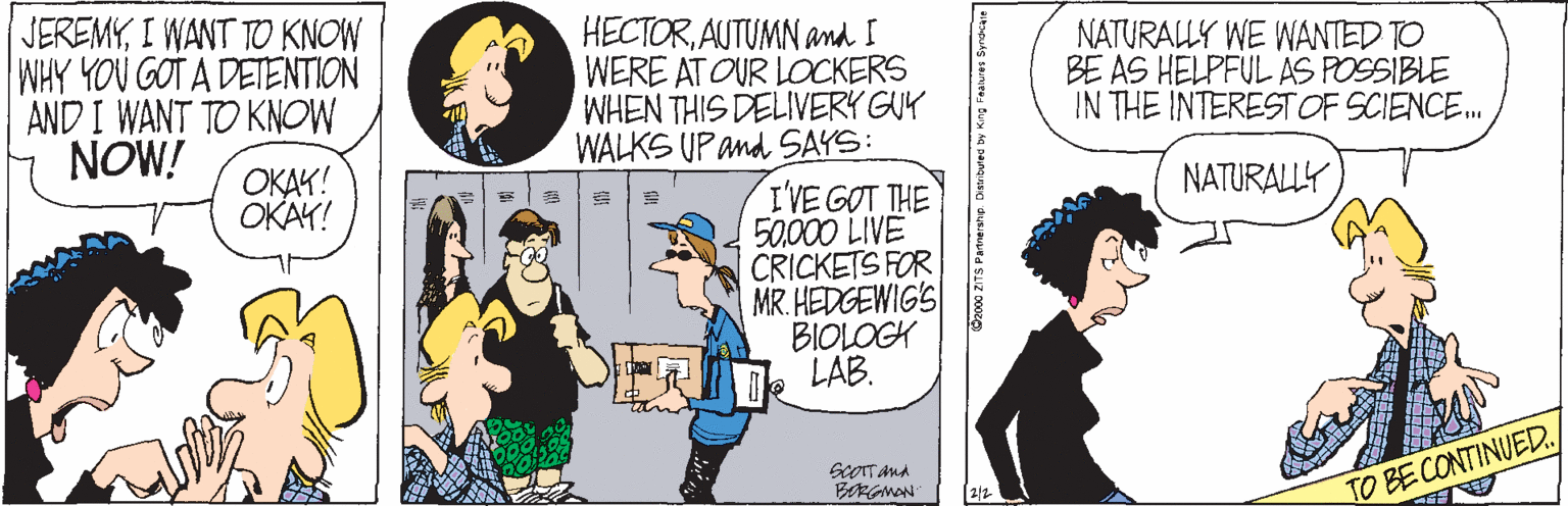 Font OCR: HECTORAUTUMN and I WERE AT OUR LOCKERS WHEN THIS DELIVERY GUY WALKS UP and SAYS: I'VE GOT THE 50000 LIVE CRICKETS FOR MR. HEDGEWIG'S BIOLOGK LAB. JEREMYI WANT TO KNOW WHY YOU GOT A DETENTION AND I WANT TO KNOW NOW! NATURALLY WE WANTED TO BE AS HELPFUL AS POSSIBLE IN THE INTERESTOF SCIENCE. NATURALLY OKAK! OKAY! BRGMAN TO BE CONTINUED. 2/2 HECTORAUTUMN and I WERE AT OUR LOCKERS WHEN THIS DELIVERY GUY WALKS UP and SAYS: I'VE GOT THE 50000 LIVE CRICKETS FOR MR. HEDGEWIG'S BIOLOGK LAB. JEREMYI WANT TO KNOW WHY YOU GOT A DETENTION AND I WANT TO KNOW NOW! NATURALLY WE WANTED TO BE AS HELPFUL AS POSSIBLE IN THE INTERESTOF SCIENCE. NATURALLY OKAK! OKAY! BRGMAN TO BE CONTINUED. 2/2