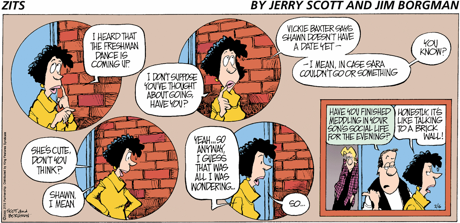 Publication OCR: ZITS BY JERRY SCOTT AND JIM BORGMAN I HEARD THAT THE FRESHMAN DANCE IS COMING UP. VICKIE BAXTER SAYS SHAWN DOESN'T HAVE A DATE YET - YOU KNOW? I MEANIN CASE SARA COULDN'TGO OR SOMETHING I DON'T SUPPOSE YOUVE THOUGHT ABOUT GOINGHAVE YOU? HAVE YOU FINISHED HONESTIKITS MEDDLING IN YOVR LIKE TALKING SON'SSOCIAL LIFE TOA BRICK FOR THE EVENING? WALL! SHE'S CUTEDON'T YOU THINK? YEAH.SO ANYWAYI GUESS THAT WAS ALL I WAS WONDERING. SHAWNI MEAN SO.. 2/6 SCOT. and BORGMON TS Partnershp. Cietibuted by King Features Syndcate ZITS BY JERRY SCOTT AND JIM BORGMAN I HEARD THAT THE FRESHMAN DANCE IS COMING UP. VICKIE BAXTER SAYS SHAWN DOESN'T HAVE A DATE YET - YOU KNOW? I MEANIN CASE SARA COULDN'TGO OR SOMETHING I DON'T SUPPOSE YOUVE THOUGHT ABOUT GOINGHAVE YOU? HAVE YOU FINISHED HONESTIKITS MEDDLING IN YOVR LIKE TALKING SON'SSOCIAL LIFE TOA BRICK FOR THE EVENING? WALL! SHE'S CUTEDON'T YOU THINK? YEAH.SO ANYWAYI GUESS THAT WAS ALL I WAS WONDERING. SHAWNI MEAN SO.. 2/6 SCOT. and BORGMON TS Partnershp. Cietibuted by King Features Syndcate