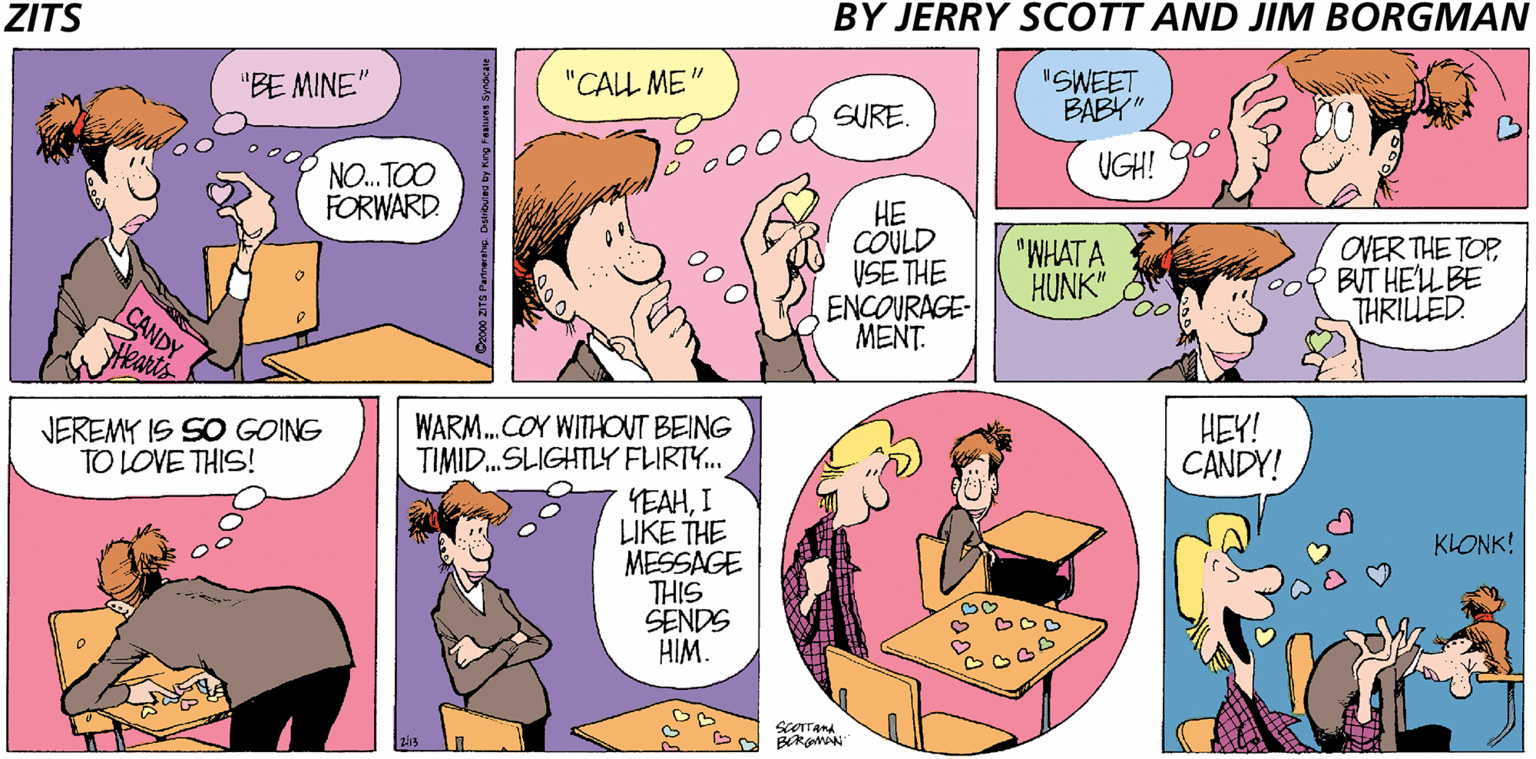 Fiction OCR: BY JERRY SCOTT AND JIM BORGMAN ZITS "BE MINE" "CALL ME" "SWEET BABY" SURE. UGH! NO. TOO FORWARD. ?? COULD VSE THE ENCOURAGE- MENT. OVER THE TOP Ma BUT HEL BE THRILLED. "WHAT A HUNK" CANDY Wearts HEY! CANDY! WARM. COY WITHOUT BEING TIMID.SLIGHTLY FLIRTY.. YEAHI LIKE THE MESSAGE THIS SENDS HIM. JEREMY IS SO GOING TO LOVE THIS! KLONK! BY JERRY SCOTT AND JIM BORGMAN ZITS "BE MINE" "CALL ME" "SWEET BABY" SURE. UGH! NO. TOO FORWARD. ?? COULD VSE THE ENCOURAGE- MENT. OVER THE TOP Ma BUT HEL BE THRILLED. "WHAT A HUNK" CANDY Wearts HEY! CANDY! WARM. COY WITHOUT BEING TIMID.SLIGHTLY FLIRTY.. YEAHI LIKE THE MESSAGE THIS SENDS HIM. JEREMY IS SO GOING TO LOVE THIS! KLONK!