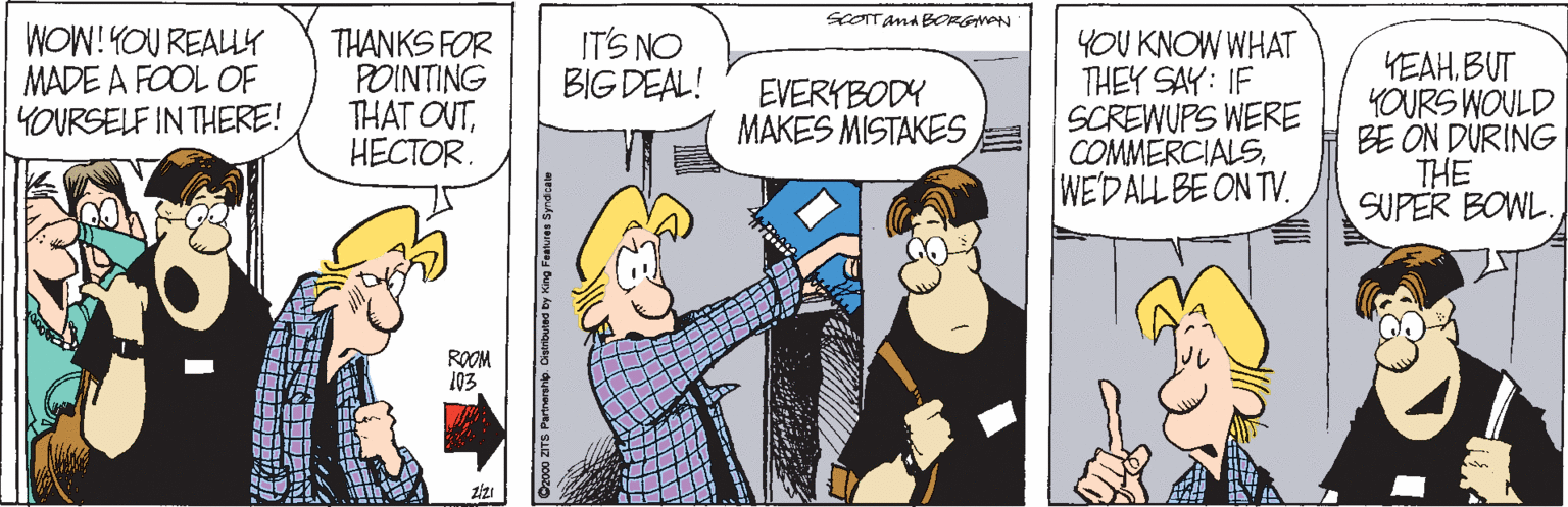 Line OCR: sCOTTand BORGNON WOW! YOU REALY MADE A FOOL OF YOURSELF IN THERE! THANKS FOR POINTING THAT OUT?????R. IT'S NO BIG DEAL! YOU KNOW WHAT THEY SAY: IF SCREWUPS WERE COMMERCIALSWE'DALL BE ON TV. YEAHBUT YOURS WOULD BE ON DURING THE SUPER BOWL. EVERYBODY MAKES MISTAKES ROOM 103 Cz000 ZITS Partnerstip. Oatributea by King Features Synaicate sCOTTand BORGNON WOW! YOU REALY MADE A FOOL OF YOURSELF IN THERE! THANKS FOR POINTING THAT OUT?????R. IT'S NO BIG DEAL! YOU KNOW WHAT THEY SAY: IF SCREWUPS WERE COMMERCIALSWE'DALL BE ON TV. YEAHBUT YOURS WOULD BE ON DURING THE SUPER BOWL. EVERYBODY MAKES MISTAKES ROOM 103 Cz000 ZITS Partnerstip. Oatributea by King Features Synaicate