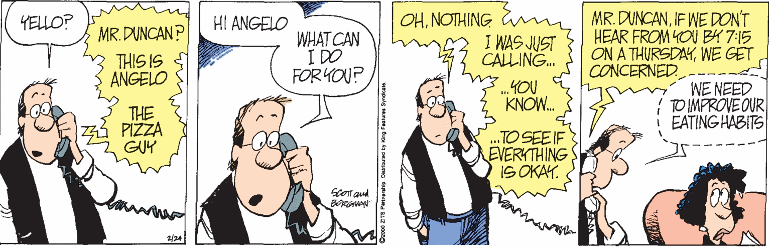 Gesture OCR: MR. DUNCANIF WE DON'T HEAR FROM YOU BY 7:15 ON A THURSDAYWE GET CONCERNED. YELLO? HI ANGELO OHNOTHING m MR. DUNCAN? THIS IS ANGELO WHAT CAN I DO FOR YOU? I WAS JUST CALLING. .YOU KNOW. WE NEED TO IMPROVE OUR EATING HABITS THE PIZZA GUY ..TO SEE IF EVERKTHING IS OKAY. SCOT aud BORGAN ZITS Patrerahip. MR. DUNCANIF WE DON'T HEAR FROM YOU BY 7:15 ON A THURSDAYWE GET CONCERNED. YELLO? HI ANGELO OHNOTHING m MR. DUNCAN? THIS IS ANGELO WHAT CAN I DO FOR YOU? I WAS JUST CALLING. .YOU KNOW. WE NEED TO IMPROVE OUR EATING HABITS THE PIZZA GUY ..TO SEE IF EVERKTHING IS OKAY. SCOT aud BORGAN ZITS Patrerahip.