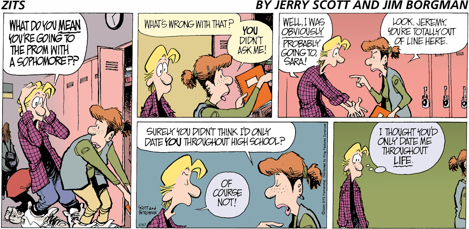 Publication OCR: ZITS BY JERRY SCOTT AND JIM BORGMAN WELLI WAS OBVIOUSLY PROBABLY GOING TOSARA! LOOKYOU'RE TOTALLY OUT OF LINE HERE. WHATS WRONG WITH THAT? WHAT DO YOU MEAN YOU'RE GOING TO THE PROM WITH A SOPHOMORE PP YOU DIDN'T A? ??! SURELY YOU DIDNT THINK I'D ONLY DATE YOU THROUGHOUT HIGH SCHOOL? I THOUGHT YOUD ONLY DATE MÉ THROUGHOUT LIFE. OF COURSE NOT! KOTTAnd BORGNAN 2/27 ZITS BY JERRY SCOTT AND JIM BORGMAN WELLI WAS OBVIOUSLY PROBABLY GOING TOSARA! LOOKYOU'RE TOTALLY OUT OF LINE HERE. WHATS WRONG WITH THAT? WHAT DO YOU MEAN YOU'RE GOING TO THE PROM WITH A SOPHOMORE PP YOU DIDN'T A? ??! SURELY YOU DIDNT THINK I'D ONLY DATE YOU THROUGHOUT HIGH SCHOOL? I THOUGHT YOUD ONLY DATE MÉ THROUGHOUT LIFE. OF COURSE NOT! KOTTAnd BORGNAN 2/27