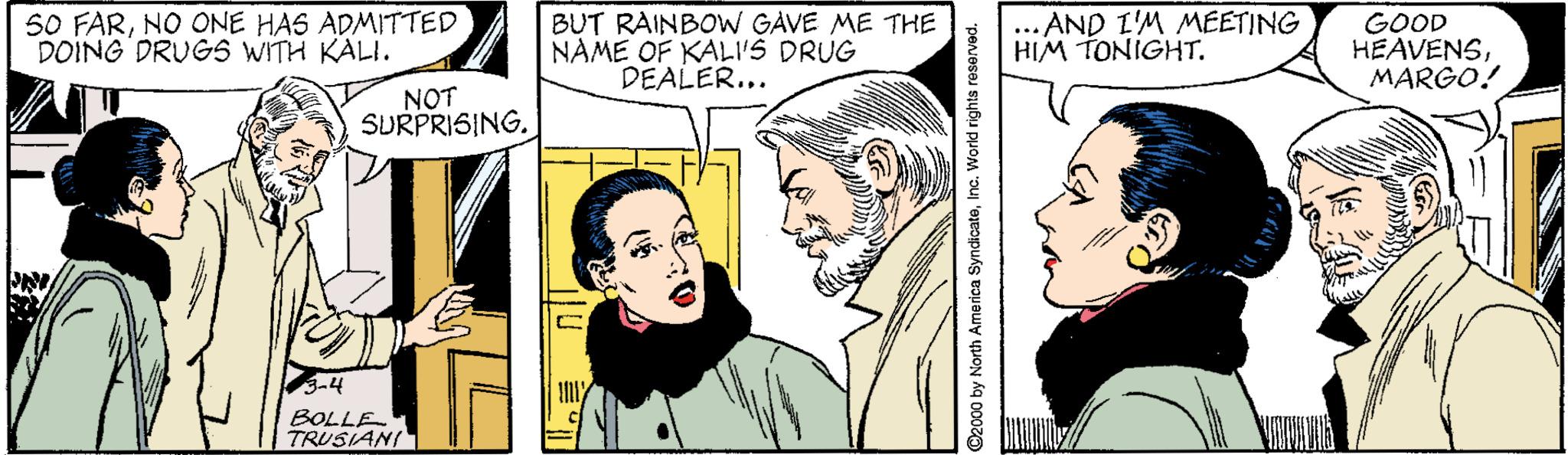 Cartoon OCR: S0 FARNO ONE HAS ADMITTED DOING DRUGS WITH KALI. BUT RAINBOW GAVE ME THE NAME OF KALI'S DRUG DEALER... ... AND L'M MEETING HIM TONIGHT. GOOD HEAVENSMARGO! NOT SURPRISING. BOLLE TRUSIANI S0 FARNO ONE HAS ADMITTED DOING DRUGS WITH KALI. BUT RAINBOW GAVE ME THE NAME OF KALI'S DRUG DEALER... ... AND L'M MEETING HIM TONIGHT. GOOD HEAVENSMARGO! NOT SURPRISING. BOLLE TRUSIANI