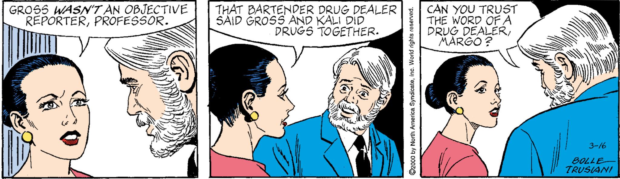Jaw OCR: GROSS WASN'T AN OBJECTIVE REPORTERPROFESSOR. THAT BARTENDER DRUG DEALER SAID GROSS AND KALI DID DRUGS TOGETHER. CAN YOU TRUST THE WORD OFA DRUG DEALERMARGO ? 3-16 BOLLE TRUSIANI S2000 by North America Syndicateine. World rights reserved. GROSS WASN'T AN OBJECTIVE REPORTERPROFESSOR. THAT BARTENDER DRUG DEALER SAID GROSS AND KALI DID DRUGS TOGETHER. CAN YOU TRUST THE WORD OFA DRUG DEALERMARGO ? 3-16 BOLLE TRUSIANI S2000 by North America Syndicateine. World rights reserved.