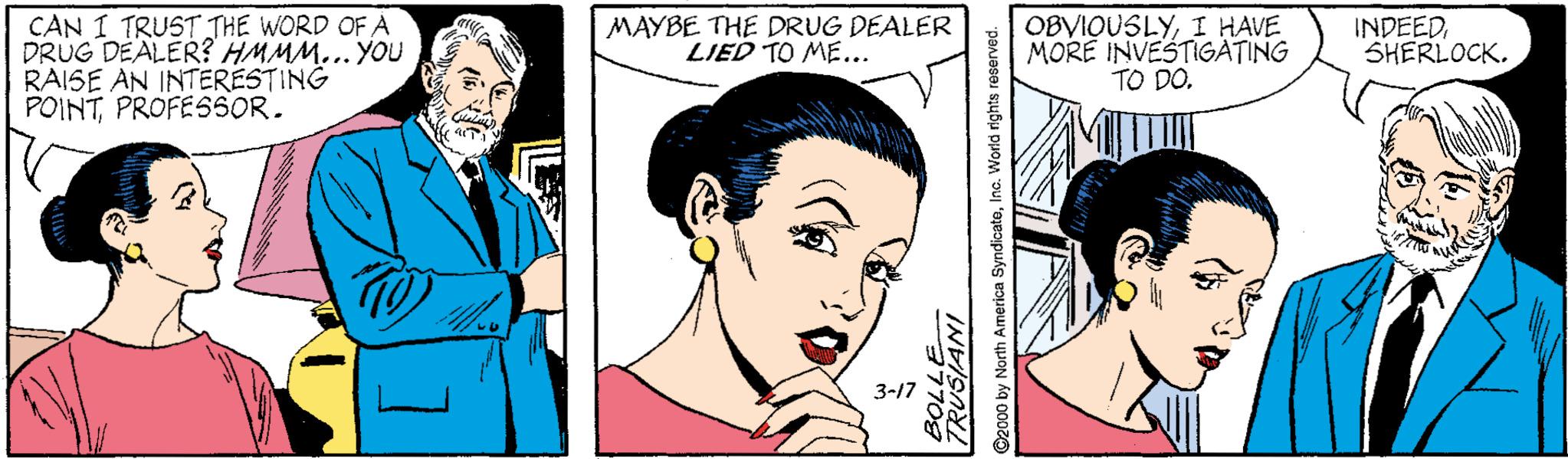 Organ OCR: CAN I TRUST THE WORD OF A DRUG DEALER? HMMM... YOU RAISE AN INTERESTING POINTPROFESSOR. OBVIOUSLYI HAVE MORE INVESTIGATING TO DO. MAYBE THE DRUG DEALER LIED TO ME... INDEEDSHERLOCK. 3-17 ©2000 by North America SyndicateIng. World rights reserved. CAN I TRUST THE WORD OF A DRUG DEALER? HMMM... YOU RAISE AN INTERESTING POINTPROFESSOR. OBVIOUSLYI HAVE MORE INVESTIGATING TO DO. MAYBE THE DRUG DEALER LIED TO ME... INDEEDSHERLOCK. 3-17 ©2000 by North America SyndicateIng. World rights reserved.
