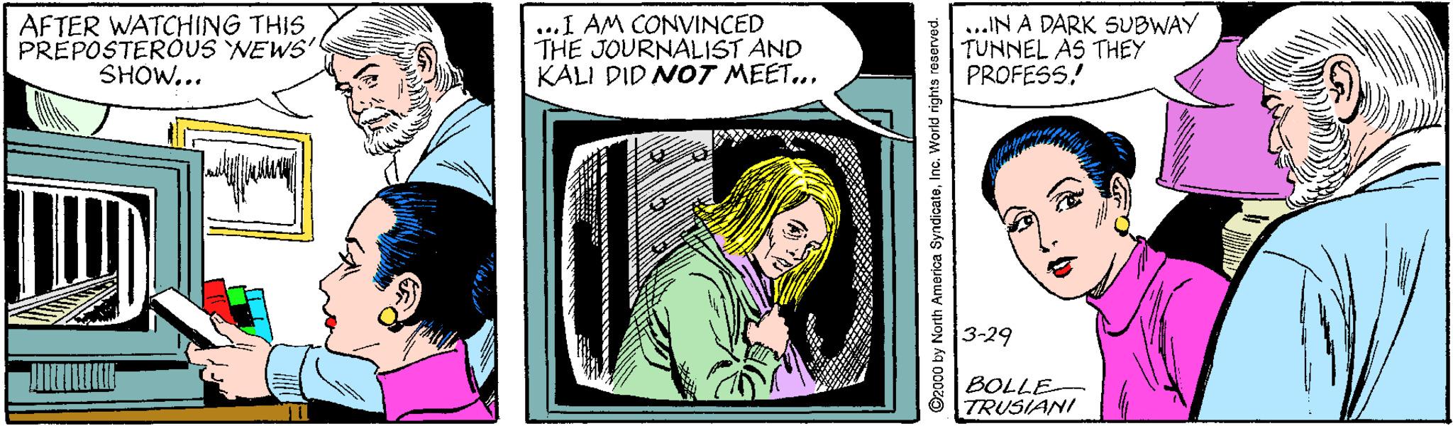 Sharing OCR: AFTER WATCHING THIS PREPOSTEROUS NEWS' SHOW... ...I AM CONVINCED THE JOURNALIST AND KALI DID NOT MEET... ...IN A DARK SUBWAY TUNNEL AS THEY PROFESS! 3-29 BOLLE- TRUSIANI ©2000 by North America SyndicateInc. World rights rosrved. AFTER WATCHING THIS PREPOSTEROUS NEWS' SHOW... ...I AM CONVINCED THE JOURNALIST AND KALI DID NOT MEET... ...IN A DARK SUBWAY TUNNEL AS THEY PROFESS! 3-29 BOLLE- TRUSIANI ©2000 by North America SyndicateInc. World rights rosrved.